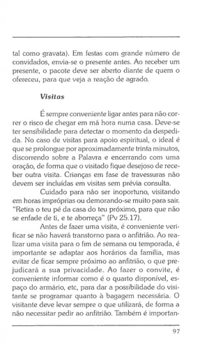 tal como gravata). Em festas com grande número de
convidados, envia-se o presente antes. Ao receber um
presente, o pacote deve ser aberto diante de quem o
ofereceu, para que veja a reação de agrado.
Visitas
Ésempre conveniente ligar antes para não cor­
rer o risco de chegar em má hora numa casa. Deve-se
ter sensibilidade para detectar o momento da despedi­
da. No caso de visitas para apoio espiritual, o ideal é
que se prolongue por aproximadamente trinta minutos,
discorrendo sobre a Palavra e encerrando com uma
oração, de forma que o visitado fique desejoso de rece­
ber outra visita. Crianças em fase de travessuras não
devem ser incluídas em visitas sem prévia consulta.
Cuidado para não ser inoportuno, visitando
em horas impróprias ou demorando-se muito para sair.
“Retira o teu pé da casa do teu próximo, para que não
se enfade de ti, e te aborreça” (Pv 25.17).
Antes de fazer uma visita, é conveniente veri­
ficar se não haverá transtorno para o anfitrião. Ao rea­
lizar uma visita para o fim de semana ou temporada, é
importante se adaptar aos horários da família, mas
evitar de ficar sempre próximo ao anfitrião, o que pre­
judicará a sua privacidade. Ao fazer o convite, é
conveniente informar como é o quarto disponível, es­
paço do armário, etc, para dar a possibilidade do visi­
tante se programar quanto à bagagem necessária. O
visitante deve levar sempre o que utilizará, de forma a
não necessitar pedir ao anfitrião. Também é importan­
97
 