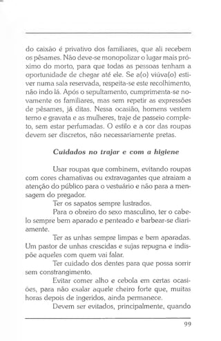 do caixão é privativo dos familiares, que ali recebem
os pêsames. Não deve-se monopolizar o lugar mais pró­
ximo do morto, para que todas as pessoas tenham a
oportunidade de chegar até ele. Se a(o) viúva(o) esti­
ver numa sala reservada, respeita-se este recolhimento,
não indo lá. Após o sepultamento, cumprimenta-se no­
vamente os familiares, mas sem repetir as expressões
de pêsames, já ditas. Nessa ocasião, homens vestem
terno e gravata e as mulheres, traje de passeio comple­
to, sem estar perfumadas. O estilo e a cor das roupas
devem ser discretos, não necessariamente pretas.
Cuidados no trajar e com a higiene
Usar roupas que combinem, evitando roupas
com cores chamativas ou extravagantes que atraiam a
atenção do público para o vestuário e não para a men­
sagem do pregador.
Ter os sapatos sempre lustrados.
Para o obreiro do sexo masculino, ter o cabe­
lo sempre bem aparado e penteado e barbear-se diari­
amente.
Ter as unhas sempre limpas e bem aparadas.
Um pastor de unhas crescidas e sujas repugna e indis­
põe aqueles com quem vai falar.
Ter cuidado dos dentes para que possa sorrir
sem constrangimento.
Evitar comer alho e cebola em certas ocasi­
ões, para não exalar aquele cheiro forte que, muitas
horas depois de ingeridos, ainda permanece.
Devem ser evitados, principalmente, quando
99
 