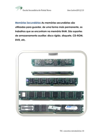 Escola Secundária do Pinhal Novo Ano Letivo2012/13
TIC- conceitos introdutórios 10
Memórias Secundárias-As memórias secundárias são
utilizadas para guardar, de uma forma mais permanente, os
trabalhos que se encontram na memória RAM. São suportes
de armazenamento auxiliar: disco rígido, disquete, CD-ROM,
DVD, etc.
 