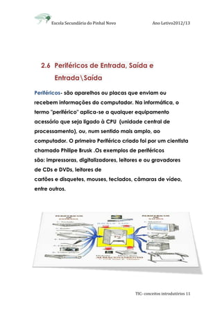 Escola Secundária do Pinhal Novo Ano Letivo2012/13
TIC- conceitos introdutórios 11
2.6 Periféricos de Entrada, Saída e
EntradaSaída
Periféricos- são aparelhos ou placas que enviam ou
recebem informações do computador. Na informática, o
termo "periférico" aplica-se a qualquer equipamento
acessório que seja ligado à CPU (unidade central de
processamento), ou, num sentido mais amplo, ao
computador. O primeiro Periférico criado foi por um cientista
chamado Philipe Brusk .Os exemplos de periféricos
são: impressoras, digitalizadores, leitores e ou gravadores
de CDs e DVDs, leitores de
cartões e disquetes, mouses, teclados, câmaras de vídeo,
entre outros.
 