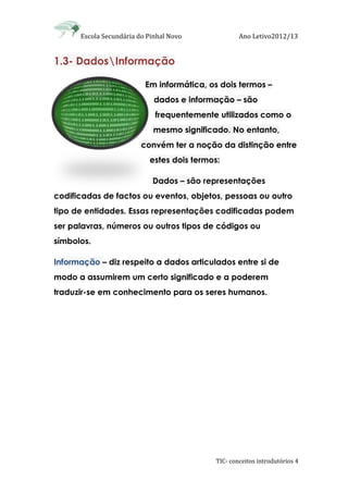 Escola Secundária do Pinhal Novo Ano Letivo2012/13
TIC- conceitos introdutórios 4
1.3- DadosInformação
Em informática, os dois termos –
dados e informação – são
frequentemente utilizados como o
mesmo significado. No entanto,
convém ter a noção da distinção entre
estes dois termos:
Dados – são representações
codificadas de factos ou eventos, objetos, pessoas ou outro
tipo de entidades. Essas representações codificadas podem
ser palavras, números ou outros tipos de códigos ou
símbolos.
Informação – diz respeito a dados articulados entre si de
modo a assumirem um certo significado e a poderem
traduzir-se em conhecimento para os seres humanos.
 