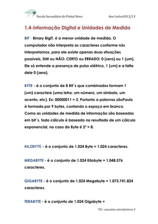 Escola Secundária do Pinhal Novo Ano Letivo2012/13
TIC- conceitos introdutórios 5
1.4-Informação Digital e Unidades de Medida
BIT - Binary BigiT, é a menor unidade de medida. O
computador não interpreta os caracteres conforme nós
interpretamos, para ele existe apenas duas situações
possíveis, SIM ou NÃO; CERTO ou ERRADO; 0 (zero) ou 1 (um).
Ele só entende a presença de pulso elétrico, 1 (um) e a falta
dele 0 (zero).
BYTE - é o conjunto de 8 Bit´s que combinados formam 1
(um) caractere (uma letra, um número, um símbolo, um
acento, etc). Ex: 00000011 = 3. Portanto a palavras sãoPaulo
é formada por 9 bytes, contando o espaço em branco.
Como as unidades de medida de informação são baseadas
em bit´s, todo cálculo é baseado no resultado de um cálculo
exponencial, no caso do Byte é 2³ = 8.
KILOBYTE - é o conjunto de 1.024 Byte = 1.024 caracteres.
MEGABYTE - é o conjunto de 1.024 Kilobyte = 1.048.576
caracteres.
GIGABYTE - é o conjunto de 1.024 Megabyte = 1.073.741.824
caracteres.
TERABYTE - é o conjunto de 1.024 Gigabyte =
 