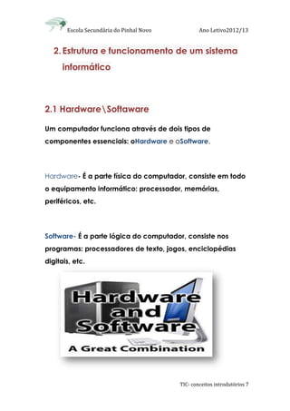 Escola Secundária do Pinhal Novo Ano Letivo2012/13
TIC- conceitos introdutórios 7
2. Estrutura e funcionamento de um sistema
informático
2.1 HardwareSoftaware
Um computador funciona através de dois tipos de
componentes essenciais: oHardware e oSoftware.
Hardware- É a parte física do computador, consiste em todo
o equipamento informático: processador, memórias,
periféricos, etc.
Software- É a parte lógica do computador, consiste nos
programas: processadores de texto, jogos, enciclopédias
digitais, etc.
 