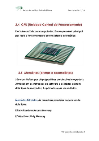 Escola Secundária do Pinhal Novo Ano Letivo2012/13
TIC- conceitos introdutórios 9
2.4 CPU (Unidade Central de Processamento)
É o “cérebro” de um computador. É o responsável principal
por todo o funcionamento de um sistema informático.
2.5 Memórias (primas e secundárias)
São constituídas por chips (pastilhas de circuitos integrados).
Armazenam as instruções do software e os dados existem
dois tipos de memórias: As primárias e as secundárias.
Memórias Primárias-As memórias primárias podem ser de
dois tipos:
RAM = Random Access Memory
ROM = Read Only Memory
 