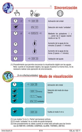 Sincronización
Modo de visualización(h-m-s/fecha/unidades)
(1)
(1)	Procedimiento que permite sincronizar la visualización digital con las agujas.
	 Nota: cuando el visualizador digital y las agujas muestran la misma hora, no es
necesario realizar esta operación de sincronización.
(1)	Los modos h-m-s y fecha permanecen activos.
(2)	El modo unidades es un modo de ajuste temporal.
(3)	Este procedimiento es válido cuando el cristal está activado para las funcio-
nes ALTIMETER, CHRONO, COMPASS, ALARM, THERMO y METEO.
Activación del cristal
Selección del modo unidades
Mediante los pulsadores y
, poner las 2 agujas exacta-
mente en las 12
Aumento de la aguja de los
minutos (3 pasos = 1 minuto)
Aumento de la aguja de las
horas (3 pasos = 1 minuto)
Validación del ajuste
1”
5”
Activación del cristal
Selección del modo de visua-
lización
Vuelta al modo h-m-s
1”
fecha
h-m-s
unidades
www.tissot.ch 4/14 138_es / 03.11
 