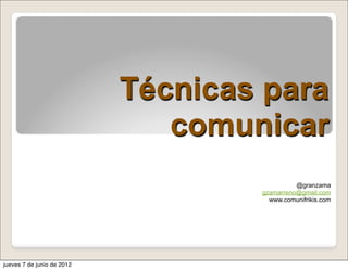 Técnicas para
                               comunicar
                                              @granzama
                                    gzamarreno@gmail.com
                                      www.comunifrikis.com




jueves 7 de junio de 2012
 