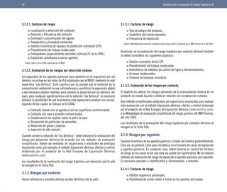 Identificación y evaluación de riesgos higiénicos 
3.1.2.1. Factores de riesgo 
Localización y extensión del contacto. 
Duración y frecuencia del contacto. 
Cantidad o concentración del agente. 
Temperatura y humedad ambiental. 
Gestión incorrecta de equipos de protección individual (EPI). 
Procedimiento de trabajo inadecuado. 
Trabajadores especialmente sensibles (artículo 25 de la LPRL). 
Exposición simultánea a varios agentes.	 
Fuente: tabla 1 de la GTAQ, publicada por el INSHT. 
3.1.2.2. Evaluación de los riesgos por absorción cutánea 
La capacidad de los agentes químicos para penetrar en el organismo por vía 
dérmica se incluye en las listas de VLA publicadas por el INSHT, mediante la nota 
específica "vía dérmica". Esto significa que es posible que la medición de la 
concentración ambiental no sea suficiente para cuantificar la exposición global 
y sea necesario adoptar medidas para prevenir la absorción por vía dérmica. Así 
pues, para cualquier agente químico con la notación "vía dérmica", es necesario 
estudiar la posibilidad de que se produzca esta exposición y analizar sus causas, 
algunas de las cuales se indican en la GTAQ: 
Contacto directo con el agente o con las superficies contaminadas. 
Contacto con ropa o guantes contaminados. 
Condensación de vapores sobre la piel o la ropa. 
Disposición de partículas de aerosoles. 
Absorción de gases y vapores. 
Inyección de alta presión. 
Cuando conste la notación de "vía dérmica", debe realizarse la evaluación del 
riesgo por absorción dérmica de acuerdo con los métodos de valoración 
simplificada. Deben ser métodos de organismos o entidades de prestigio 
reconocido como, por ejemplo, el método Exposición dérmica: efectos y control, 
elaborado por el proyecto de la Red Europea de Exposición Dérmica 
(www.eurofins.com). 
Los resultados de la evaluación del riesgo higiénico por absorción por la piel 
se recogen en la ficha H5b. 
3.1.3. Riesgos por contacto 
Hacen referencia a posibles efectos locales dérmicos (de la piel). 
3.1.3.1. Factores de riesgo 
Tipo de peligro del producto. 
Superficie del cuerpo expuesta. 
Frecuencia de exposición.	 
Fuente: Metodología de evaluación simplificada del riesgo químico, publicada por el INRS francés en el año 2005. 
Asimismo, en la evaluación del riesgo higiénico por contacto dérmico también 
se deben considerar los siguientes aspectos: 
Gestión incorrecta de los EPI. 
Procedimiento de trabajo inadecuado. 
Inexistencia de métodos de control de fugas y derramamientos. 
Envases inadecuados. 
Sistema de trasvase incorrecto. 
3.1.3.2. Evaluación de los riesgos por contacto 
El objetivo es valorar los riesgos derivados de la manipulación directa de un 
producto en estado líquido o sólido en relación con la exposición cutánea. 
Dos métodos simplificados publicados por organismos reconocidos para realizar 
esta evaluación son el método Exposición dérmica: efectos y control, elaborado 
por el proyecto de la Red Europea de Exposición Dérmica (www.eurofins.com), 
y la Metodología de evaluación simplificada del riesgo químico, del INRS francés, 
del año 2005. 
Los resultados de la evaluación del riesgo higiénico por contacto dérmico se 
recogen en la ficha H5b. 
3.1.4. Riesgos por ingestión 
Suponen la entrada de los agentes químicos a través del sistema gastrointestinal. 
Esta vía, en general, tiene poca incidencia en el número de casos de exposición 
a agentes químicos. En cualquier caso, deben tenerse en cuenta los factores 
de riesgo en los casos en los que esta vía pueda ser significativa. No se conocen 
métodos de evaluación del riesgo de exposición a agentes químicos por ingestión. 
Es necesario proceder a identificarlos y, directamente, a evitarlos. 
3.1.4.1. Factores de riesgo 
Hábitos higiénicos personales. 
Posibilidad de comer, beber o fumar en los puestos de trabajo. 
61 
 