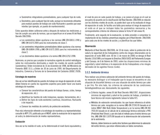 Identificación y evaluación de riesgos higiénicos 
Sonómetros integradores-promediadores, para cualquier tipo de ruido. 
Dosímetros, para cualquier tipo de ruido, aunque se recomienda utilizarlos 
para evaluar puestos de trabajo con ruido fluctuante o puestos que sean 
móviles (por ejemplo, un puesto de mantenimiento). 
Estos aparatos deben calibrarse antes y después de realizar las mediciones, y 
han de cumplir una serie de normas, que se especifican en el anexo III del Real 
Decreto 286/2006: 
Los sonómetros deben ajustarse a las normas UNE-EN 60651:1996 y 
UNE-EN 61672:2005 para los instrumentos de clase 2. 
Los sonómetros integradores-promediadores deben ajustarse a las normas 
UNE-EN 60804:1996 y UNE-EN 61672:2005 para los instrumentos de 
clase 2. 
Los dosímetros deben ajustarse a la norma UNE-EN 61252:1998. 
Asimismo, es preciso que cumplan la normativa vigente de control metrológico 
sobre los instrumentos destinados a medir los niveles de sonido audible 
(sonómetros): Orden ministerial de 16 de diciembre de 1998, del Ministerio de 
Fomento (BOE 311), y Orden de 30 de junio de 1999, del Departamento de 
Industria, Comercio y Turismo de la Generalidad de Cataluña (DOGC 2928). 
Estrategia de muestreo 
Una vez se han identificado los puestos de trabajo con riesgo de exposición al ruido, 
deben tenerse en cuenta los siguientes aspectos para poder hacer una buena 
estrategia de muestreo: 
Conocer las características del puesto de trabajo (tareas, ciclos, tiempo 
de exposición, etc.). 
Identificar las fuentes de ruido (máquinas, equipos, herramientas, etc.). 
Definir los tipos de ruido existentes (continuo, discontinuo, fluctuante 
o de impacto). 
Conocer las medidas de control y de protección existentes. 
Para más información referente a la estrategia de muestreo y su representatividad, 
consulte la NTP 270, publicada por el INSHT, sobre la evaluación de la exposición 
al ruido y la determinación de niveles representativos. 
Evaluación 
Una vez se ha medido el ruido, se ha determinado el nivel diario equivalente y 
el nivel de pico en cada puesto de trabajo, y se conoce el grupo en el cual se 
encuadra de acuerdo con la clasificación del Real Decreto 286/2006 en relación 
con los distintos niveles de acción, se puede decir que se ha evaluado el riesgo 
de exposición al ruido. Se facilita una tabla para evaluar el riesgo de exposición 
al ruido en el que se incluyen todos los parámetros necesarios y los 
correspondientes criterios de referencia (véase la ficha H7 del anexo H). 
Finalmente, acto seguido de la evaluación, se debe proceder a comprobar la 
implantación de las medidas preventivas exigidas por el Real Decreto 286/2006 
para cada uno de los niveles de acción, y a planificar las que falten. 
Observación 
Mediante el Real Decreto 286/2006, de 10 de mazo, sobre la protección de la 
salud y la seguridad de los trabajadores contra los riesgos relacionados con la 
exposición al ruido (BOE núm. 60 de 11 de marzo de 2006) se deroga el Real 
Decreto 1316/1989 y se traspone la Directiva 2003/10/CE del Parlamento Europeo 
y del Consejo, de 6 de febrero de 2003, sobre las disposiciones mínimas de 
seguridad y salud relativas a la exposición de los trabajadores a los riesgos 
derivados de los agentes físicos (ruido). 
3.3.2. Ambiente térmico 
Para realizar una primera valoración del ambiente térmico del puesto de trabajo, 
es necesario distinguir si el trabajador que lo ocupa se encuentra en una 
situación de disconfort térmico o en una situación de estrés térmico por calor 
o por frío. Por otro lado, los criterios de valoración de las condiciones 
termohigrométricas son, básicamente, los siguientes: 
Criterios legales: anexo III del Real Decreto 486/1997, disposiciones 
mínimas de seguridad y salud en los puestos de trabajo, y también la 
Guía técnica del mismo reglamento (véase la tabla H7). 
Métodos de valoración normalizados: los que hacen referencia al estrés 
térmico por calor, recogidos en la norma UNE-EN 27243.95 basado en el 
índice WBGT (Wet Bulb Globe Temperature) y en la norma UNE-EN ISO 
7933.05 basado en el cálculo de la sobrecarga térmica estimada o PHS 
(Predicted Heat Strain), y por otro lado el método para el estrés térmico por 
frío, UNE-ENV ISO 11079.98 basado en la determinación del aislamiento 
de la vestimenta. 	 
Además, deben tenerse en cuenta otros factores que determinan la valoración 
del estrés térmico, que estan referenciados en textos normativos: 
65 
 