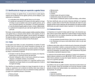 Identificación y evaluación de riesgos higiénicos 
2.3 Identificación de riesgos por exposición a agentes físicos 
A la hora de trabajar con agentes físicos, es preciso tener en cuenta algunos 
aspectos que los diferencian de los agentes químicos y de los biológicos, y que 
condicionan su tratamiento: 
La naturaleza de los distintos agentes físicos no es la misma. 
Es posible que la percepción de la presencia de estos agentes en el lugar 
de trabajo no sea tan evidente como la de los agentes químicos, por lo 
que es primordial identificar las actividades o sus fuentes generadoras. 
La vías de entrada del agente pueden ser varias o, incluso, indeterminadas. 
La valoración de la exposición para cada tipo de agente físico ha de ser 
particular. 
Por lo tanto, a la hora de identificar, evaluar y proponer medidas preventivas relativas 
a los agentes físicos, es necesario prestar atención a estos aspectos a fin de no 
caer en dinámicas de trabajo de otros agentes, como los químicos o los biológicos. 
Con objeto de realizar una primera aproximación a la presencia de agentes físicos 
en el lugar de trabajo, puede ser de utilidad la ficha H4 del anexo H. 
2.3.1. Ruido 
El ruido puede causar daños a la salud, principalmente a la audición. El sonido 
se define como una variación de la presión atmosférica originada por una 
vibración mecánica, que se caracteriza por su presión acústica y frecuencia. 
A fin de hacer una primera aproximación del nivel sonoro esperado en los lugares 
de trabajo, se recomienda lo siguiente: 
Consultar el nivel de ruido que producen los equipos y las máquinas, 
especificado en la información técnica del fabricante. 
Consultar bibliografía sobre el nivel sonoro producido por equipos, 
máquinas o actividades similares a los existentes. 
Identificar la existencia de daños en la capacidad auditiva de los 
trabajadores que tengan relación con una posible exposición al ruido en 
los lugares de trabajo. 
Para identificar los puestos de trabajo con riesgo de exposición al ruido, se 
incluye un cuestionario con la intención de facilitar dicha tarea (véase el 
cuestionario H2). La presencia de ruido en el ambiente de trabajo puede tener 
su origen en los siguientes procesos o situaciones: 
Proceso principal. 
Procesos auxiliares. 
Mantenimiento. 
Manutención. 
Limpieza. 
Equipos propios del puesto de trabajo. 
Instalaciones propias del puesto de trabajo. 
Otros equipos o instalaciones ajenos al puesto de trabajo, u otros motivos. 
Para tener identificada cada una de estas situaciones definidas en el apartado 
anterior, se puede utilizar la ficha H4 antes mencionada del anexo H. El paso 
siguiente consiste en tomar mediciones del ruido existente en los puestos de trabajo 
identificados para poder evaluarlo (véase el apartado 3.3.1 de este documento). 
2.3.2 Ambiente térmico 
La temperatura en el puesto de trabajo puede dar lugar a dos situaciones que, 
pese a tener la misma fuente, determinan el modo de evaluar el riesgo producido 
por este agente físico y las medidas preventivas que deben adoptarse. Estas 
dos situaciones son las siguientes: 
Las que presentan disconfort térmico, tanto si es por calor como por frío. 
Las situaciones en las que se sufre estrés térmico, tanto si es por calor 
como por frío. 
La diferencia entre ambas radica en el hecho de que las situaciones de disconfort 
provocan incomodidad, malestar y consecuencias leves en los trabajadores, 
mientras que las situaciones de estrés térmico representan un riesgo para la 
salud de los trabajadores, que podrían llegar a sufrir consecuencias muy graves 
e irreversibles en períodos de exposición cortos. 
La valoración del disconfort térmico pertenece al campo de la ergonomía, y 
debería valorarse mediante la norma UNE-EN ISO 7730.96, mientras que la del 
estrés térmico pertenece al campo de la higiene industrial, y eso es lo que se 
trata en los siguientes apartados. 
2.3.2.1 Estrés térmico por calor 
Los ámbitos en los que se pueden encontrar situaciones de estrés térmico por 
calor son variados, aunque hay actividades en las que esta situación se puede 
presentar de forma más habitual debido a las características de los trabajos 
desempeñados. Por ejemplo: 
Fundiciones. 
Inyección de plásticos. 
Procesos de termoconformado (prensado con calor). 
56 
 