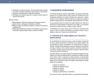 Identificación y evaluación de riesgos higiénicos 
3. EVALUACIÓN DEL RIESGO HIGIÉNICO 
A la información obtenida, según los procedimientos y las fuentes de información 
previstos en el apartado anterior, debe añadirse la identificación de los 
trabajadores expuestos a los riesgos derivados de la exposición a agentes 
químicos, físicos y biológicos. Deben considerarse las exposiciones actuales y 
también las exposiciones que, previsiblemente, puedan producirse en un futuro. 
El paso siguiente consiste en evaluar los riesgos existentes por medio de la 
aplicación de criterios objetivos de valoración a fin de llegar a una conclusión 
acerca de la necesidad de evitar o controlar el riesgo y reducirlo. 
La metodología que se debe utilizar varía en función de la naturaleza de los 
riesgos; así pues, se proponen metodologías para agentes químicos, físicos y 
biológicos, cada una en función de sus características. 
3.1 Evaluación de los riesgos higiénicos por exposición a 
agentes químicos 
ÊÊÊÊÊÊÊÊÊÊÊÊÊÊÊÊÊÊÊÊÊÊÊ 
Un vez identificados los factores de riesgo, y antes de empezar la evaluación 
del riesgo, debemos plantearnos la eliminación de los riesgos evitables. Una 
vez finalizada esta etapa, procederemos a la evaluación de los riesgos no 
evitables. El objetivo de esta evaluación es valorar la importancia de los factores 
de riesgo y la eficacia de las medidas preventivas existentes; establecer la 
necesidad de medidas preventivas adicionales; escoger los medios de control, 
y documentar toda esta información. 
Se pueden determinar los riesgos derivados de la presencia de agentes químicos 
peligrosos en el lugar de trabajo teniendo en consideración los efectos que éstos 
tienen sobre la salud, la seguridad y el medio ambiente. En este apartado 
valoraremos los riesgos considerando sólo los efectos que tienen sobre la salud. 
Según la vía de entrada en el cuerpo de los agentes contaminantes, los riesgos 
pueden ser los siguientes: 
Riesgos por inhalación. 
Riesgos por absorción cutánea. 
Riesgos por contacto. 
Riesgos por ingestión. 
Riesgos por penetración por vía parenteral. 
Para cada uno de estos riesgos debe aplicarse un procedimiento de evaluación. 
59 
Esterilización de material quirúrgico, sobre todo el desechable, y también 
de semillas o productos alimenticios para prolongar su durabilidad. 
Transporte y almacenamiento de materiales radiactivos. 
Actividades que impliquen exposición a radiación cósmica durante la 
operación de aeronaves. 
Ámbito sanitario 
Radiodiagnóstico. Obtención de imágenes del organismo (rayos X). 
Análisis clínicos, investigación farmacéutica y científica. 
Medicina nuclear para estudios de órganos y sustancias del organismo 
(radiofármacos). 
Radioterapia. Radiaciones ionizantes con finalidades curativas para la 
destrucción de tejidos malignos (rayos X, bombas de cobalto). 
 