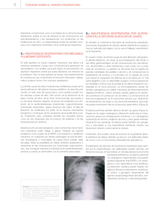tratamiento convencional, como si se tratase de un asma bronquial,
debiéndose evaluar el uso de atropina en las intoxicaciones por
anticolinesterásicos y las nebulizaciones con bicarbonato en las
inhalaciones de cloro. La oxigenoterapia puede ser también nece-
saria como tratamiento sintomático de la insuficiencia respiratoria.
5.- INSUFICIENCIA RESPIRATORIA POR MECÁNICA
PULMONAR DEFICIENTE
En este apartado se incluye cualquier mecanismo que afecte a la
mecánica respiratoria y tenga como consecuencia la generación de
hipoventilación. Uno de ellos, ya ha sido citado: el coma profundo con
depresión respiratoria central que acaba afectando a la eficiencia de
la ventilación. Pero en este apartado se revisan más específicamente
los mecanismos que comprometen la inervación intercostal o diafrag-
mática, la placa motora o los músculos respiratorios.
La primera causa de estas insuficiencias ventilatorias puede ser la
severa afectación del sistema nervioso periférico, es decir las poli-
neuritis, en este caso de causa tóxica, como puede suceder con
los raticidas a base de talio. Otra opción es la disfunción de la
placa motora, es decir, de la unión neuromuscular, que puede a
su vez tener diversos orígenes: el exceso de acetilcolina por inhi-
bición de la acetilcolinesterasa (insecticidas organofosforados,
insecticidas carbamatos, gases nerviosos tipo sarín), la falta de
liberación de acetilcolina por parte de la neurona presináptica
(botulismo) o el bloqueo de los receptores de la acetilcolina (cura-
re). Finalmente cabe considerar también las miopatías tóxicas
como se han observado tras el consumo de estatinas o en las
intoxicaciones por arsénico.
Desde el punto de vista terapéutico, este compromiso de la mecá-
nica respiratoria suele obligar a aplicar medidas de soporte
ventilatorio como puede ser la BiPAP o la intubación y ventilación
mecánica, en ocasiones por tiempo prolongado ya que las lesio-
nes neurológicas o musculares de causa tóxica pueden dejar
secuelas. Existe la posibilidad de utilizar antídotos (pralidoxima u
obidoxima) en las intoxicaciones por insecticidas organofosfora-
dos, que consiguen reactivar la actividad de la acetilcolinesterasa,
siempre y cuando se administren con la suficiente precocidad.
6.- INSUFICIENCIA RESPIRATORIA POR ALTERA-
CIÓN EN LA DIFUSIÓN ALVEOLAR DE GASES
Es también un mecanismo frecuente de insuficiencia respiratoria,
al aumentar el gradiente de difusión alveolo-arterial de los gases y
muy en particular del oxígeno, por lo que el hallazgo característico
es la hipoxemia.
En nuestro medio, la primera causa de esta alteración del gradien-
te alveolo-arterial es, sin duda, la broncoaspiración del vómito o
del reflujo gastroesofágico en las intoxicaciones por psicofárma-
cos, alcohol etílico u otras substancias y que cursan con un bajo
nivel de conciencia. La gastritis es frecuente tras la ingesta de
grandes cantidades de pastillas o alcohol y, en consecuencia, la
presentación de vómitos, y si coinciden con un estado de coma
que reduce la capacidad de defensa de la vía aérea por un mal
cierre epiglótico y por un débil reflejo tusígeno, la broncoaspiración
es inevitable a menos que se proteja la vía aérea (intubación oro-
traqueal) en el coma profundo. La broncoaspiración puede ser
también yatrogénica por realizar maniobras de descontaminación
digestiva (eméticos, carbón activado, lavado gástrico) en pacien-
tes comatosos sin protección de vía aérea. La consecuencia de
esta broncoaspiración es la neumonitis química que, fácilmente,
se sobreinfecta y da origen a una neumonía bacteriana, que toda-
vía puede incrementar más el compromiso gasométrico (Figura 3).
El edema pulmonar también altera la difusión de gases (Figura 4).
Puede ser de origen cardiogénico (disfunción ventricular en intoxi-
caciones graves por antidepresivos tricíclicos) o no cardiogénico
(sobredosis de heroína, inhalación de cloro u otros gases irritantes,
intoxicación por paraquat). El edema puede también ser yatrogé-
nico y secundario a una hipervolemia intentando mejorar una
hipotensión arterial o potenciando la diuresis.
Finalmente, otra posible causa de aumento en el gradiente alveo-
lo-arterial es el colapso alveolar, ya sea por una atelectasia (tapón
de moco) o por un neumotórax (habitualmente yatrogénico).
El tratamiento de este tipo de insuficiencia respiratoria pasa siem-
pre por la oxigenoterapia. Las atelectasias pueden precisar una
fibrobroncoscopia, el neumotórax un drenaje pleural y la neumonía
bacteriana antibióticos. El edema pulmonar
no cardiogénico responde bien a la presión
positiva espiratoria final (PEEP) y el cardio-
génico o por hipervolemia a los diuréticos.
La disfunción cardíaca puede mejorar con
algunos fármacos (dobutamina, bicarbona-
to sódico o glucagón) dependiendo del
agente causal (antagonistas del calcio, anti-
depresivos tricíclicos o beta-bloqueantes).
FIGURA 3.- IMAGEN DE CONDENSACIÓN MASIVA EN
EL HEMITÓRAX DERECHO EN UNA INTOXICACIÓN
GRAVE POR BARBITÚRICOS POR BRONCOASPIRA-
CIÓN DEL CONTENIDO GÁSTRICO Y QUE SE
ACOMPAÑA DE UNA SEVERA INSUFICIENCIA RESPI-
RATORIA QUE OBLIGA A LA INTUBACIÓN OROTRAQUEAL
Y A LA VENTILACIÓN MECÁNICA.
TOXICIDAD SOBRE EL APARATO RESPIRATORIO6
 