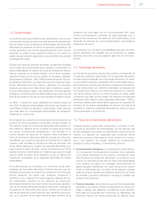 1.3. Epidemiología.
La incidencia real de las toxiinfecciones alimentarias no se conoce
con exactitud aunque se sabe que está claramente subestimada.
Esto es debido a que la mayoría de enfermedades de transmisión
alimentaria se presentan en forma de episodios esporádicos, de
escasa gravedad y que remiten espontáneamente, por lo que los
pacientes no suelen buscar asistencia médica y si lo hacen no
suelen requerir estudios diagnósticos que permitirían documentar
la etiología del cuadro.
Cuando son varias las personas afectadas, es altamente probable
que el origen de la enfermedad sea un alimento contaminado. En
países desarrollados la mayoría de brotes de toxiinfección alimen-
taria se producen en el ámbito familiar y en el de la hostelería,
seguidos de lejos por los que se originan en escuelas y pastelerí-
as/panaderías (Cataluña, 1990-1999) Durante el periodo descrito,
los alimentos implicados con mayor frecuencia en brotes de toxiin-
fección alimentaria fueron los huevos y derivados. Es importante
destacar que hasta en la mitad de los casos, el alimento causan-
te de la enfermedad no llegó a ser identificado. Entre los agentes
etiológicos, el más frecuente fue Salmonella sp que causó más del
80% de los brotes en los que se pudo identificar el agente causal.
La Tabla 1 muestra los casos declarados en España durante el
año 2007 de algunas enfermedades infecciosas que pueden ser
transmitidas a través de alimentos contaminados. Cabe destacar
que todas ellas son consideradas enfermedades de declaración
obligatoria en nuestro país.
En la mayoría de ocasiones, la contaminación de los alimentos se
produce de forma accidental e involuntaria, aunque también se
han descrito brotes de intoxicación alimentaria intencionada con
fines delictivos. Algunos de los ocurridos a lo largo de la historia
han tenido consecuencias devastadoras y han afectado a un
número elevado de personas. En España, debe recordarse el
brote de intoxicación alimentaria atribuido al aceite de colza des-
naturalizado que ocasionó a principios de los años 80 un millar de
muertes y dejó secuelas en decenas de miles de personas. Una
de las últimas alarmas en cuestión de seguridad alimentaria, tuvo
lugar durante el verano de 2008, cuando se identificaron en China
partidas de leche contaminadas con melanina que causó en aquel
país la muerte de varios niños pequeños y puso en alerta a los
organismos encargados de la seguridad alimentaria en países
desarrollados.
En la última década se ha asistido a un incremento de las enfer-
medades de transmisión alimentaria. Entre los factores que han
facilitado este aumento se incluyen los cambios en los microorga-
nismos (aparición de cepas más virulentas, resistencia a
antibióticos, etc.), aparición de nuevos agentes capaces de cau-
sar enfermedad, cambios en los sistemas de producción
alimentaria (intervención de mayor número de personas), globaliza-
ción de la industria alimentaria (facilita la exposición a patógenos
procedentes de otras partes del mundo), cambios en el estilo de
vida de las personas (comer fuera de casa, alimentos precocina-
dos, etc.), aumento de los viajes internacionales, aumento de la
población que sufre algún tipo de inmunosupresión (VIH, trata-
mientos quimioterápicos, pacientes de edad avanzada, etc.) y
mejora en los mecanismos de detección de la enfermedad y en el
desarrollo de sistemas de control epidemiológico para facilitar la
declaración de casos
Los individuos con una mayor susceptibilidad para sufrir una toxiin-
fección alimentaria son aquellos que se encuentran en edades
extremas de la vida o los que padecen algún tipo de inmunosu-
presión.
1.4. Toxicología alimentaria.
La importancia que tienen para la salud pública y el desarrollo de
un país las cuestiones relacionadas con la seguridad alimentaria,
ha dado lugar al desarrollo de la Toxicología Alimentaria. Su objeti-
vo es el estudio profundo y sistemático de los potenciales tóxicos,
las condiciones y factores que afectan su presencia en los alimen-
tos, las interacciones con nutrientes esenciales, la respuesta del
ser humano a los mismos y los medios de prevención o minimiza-
ción de los efectos tóxicos. La Unión Europea ha creado varias
comisiones que velan por los niveles más elevados de seguridad
alimentaria (Libro Blanco sobre Seguridad Alimentaria, 1999) y
numerosos países están desarrollando agencias de seguridad ali-
mentaria. En los países desarrollados el volumen principal de la
actividad en materia de seguridad alimentaria se centra en actua-
ciones destinadas a la prevención.
1.5. Tipos de contaminantes alimentarios.
Cualquier alimento puede estar contaminado y constituir un vehí-
culo para la transmisión de enfermedades. Se han descrito más
de 200 patologías que pueden ser transmitidas a través de los ali-
mentos. Los agentes con capacidad para contaminar dichos
alimentos y producir enfermedad en el ser humano son numero-
sos y muy variados. Se pueden clasificar en contaminantes
biológicos, tóxicos naturales y contaminantes químicos.
• Contaminantes biológicos. La contaminación de los alimen-
tos o el agua por microorganismos (bacterias, virus, parásitos)
o por toxinas producidas por los mismos, constituye la causa
más frecuente de toxiinfección alimentaria. La incidencia no se
conoce con exactitud ya que solo los casos más graves llegan
a los servicios de salud y se investigan minuciosamente. El
agente patógeno identificado con mayor frecuencia en nuestro
medio es Salmonella spp. La fuente de los agentes causales
suele ser el tracto digestivo de individuos reservorios, las heces
de animales y humanos infectados o el agua no potable que
contamina los alimentos.
• Tóxicos naturales. Son productos que de forma natural están
presentes o se originan durante el metabolismo en ciertos ani-
males o plantas que utilizamos normalmente como alimento.
Entre ellos se encuentran las micotoxinas (ej. aflatoxinas), las
biotoxinas marinas, las toxinas producidas por algunas espe-
97TOXIINFECCIÓN ALIMENTARIA
 