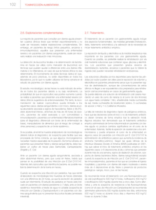 TOXIINFECCIÓN ALIMENTARIA102
2.6. Exploraciones complementarias.
La mayoría de pacientes que consultan por diarrea aguda presen-
tan cuadros clínicos leves que remiten espontáneamente y no
suele ser necesario realizar exploraciones complemetarias. Sin
embargo, en pacientes de riesgo (niños pequeños, ancianos e
inmunodeprimidos), aquellos que presentan una enfermedad
severa o en pacientes con diarrea sanguinolenta, suele ser nece-
sario realizar una evaluación más minuciosa.
La detección de leucocitos fecales o la determinación de lactofe-
rrina en heces (se utiliza como marcador de leucocitos) son
técnicas que pueden ayudar a diferenciar entre una diarrea infla-
matoria o no inflamatoria, en caso de que la historia clínica no sea
determinante. El inconveniente de estas técnicas radica en que,
además de poco prácticas, no están disponibles en todos los
laboratorios, por lo que no suelen utilizarse de forma rutinaria en el
estudio de pacientes con diarrea aguda.
El estudio microbiológico de las heces no está indicado de entra-
da en todos los pacientes debido a su bajo rendimiento. La
probabilidad de que el coprocultivo sea positivo aumenta cuando
se realiza a pacientes que presentan una enfermedad severa con
datos clínicos sugestivos de enteroinvasividad. Por tanto, la reco-
mendación de realizar coprocultivos queda limitada a los
siguientes casos: diarrea sanguinolenta o con moco, diarrea acuo-
sa abundante asociada a signos de hipovolemia, fiebre ≥ 38.5ºC,
dolor abdominal intenso, síntomas de más de 48 horas de dura-
ción, pacientes de edad avanzada o con comorbilidad o
inmunodepresión, pacientes con enfermedad inflamatoria intestinal
(para el diagnóstico diferencial con brote de la enfermedad de
base), manipuladores de alimentos (por el riesgo de contagio a
otras personas) y sospecha de un brote epidémico.
Si es posible, al remitir la muestra al laboratorio de microbiología se
deberá indicar el diagnóstico de sospecha para facilitar que sea
procesada de forma correcta, ya que algunos microorganismos
necesitan medios especiales de incubación. De forma rutinaria, en
pacientes que presentan fiebre y diarrea sanguinolenta, debe rea-
lizarse un cultivo de heces para Salmonella, Campylobacter,
Shigella y E. Coli.
Ante un paciente con diarrea aguda sanguinolenta, asociada a
dolor abdominal intenso, pero que cursa sin fiebre, habría que
pensar en la posibilidad de una infección por E.Coli O157:H7.
Además del coprocultivo que identifica la bacteria, es posible rea-
lizar la determinación de la toxina en heces.
Cuando se sospecha una infección por parásitos, hay que remitir
al laboratorio de microbiología tres muestras de heces obtenidas
con una diferencia de 24 horas, ya que la excreción de parásitos
suele ser intermitente. El estudio de parásitos en heces está indi-
cado en pacientes con diarrea persistente (> 7 días), ante un brote
epidémico transmitido a través de agua no potable (sospecha de
infección por Giardia y Cryptosporidium) o en pacientes con dia-
rrea sanguinolenta que no presentan leucocitos fecales (amebiasis
intestinal).
2.7. Tratamiento.
El tratamiento de un paciente con gastroenteritis aguda incluye
dos aspectos fundamentales: las medidas generales (hidratación,
dieta, tratamiento sintomático) y la valoración de la necesidad de
iniciar tratamiento antibiótico empírico.
La reposición de líquido y electrolitos es la medida terapéutica más
importante en los pacientes con una gastroenteritis aguda.
Cuando es posible, es preferible realizar la rehidratación por vía
oral mediante soluciones que contienen agua, glucosa y electroli-
tos. Los pacientes que presenten grados severos de
deshidratación, lactantes, ancianos o pacientes que no toleren la
ingesta oral, pueden necesitar rehidratación endovenosa.
Las soluciones utilizadas por los deportistas para reponer las pér-
didas por sudor pueden ser útiles para la reposición de volumen y
electrolitos en pacientes previamente sanos que no presenten sig-
nos de deshidratación, aunque las concentraciones de estos
últimos no llegan a ser equivalentes a los preparados para rehidra-
tación oral recomendados en casos de gastroenteritis aguda.
Se puede elaborar una solución de rehidratación oral casera mez-
clando un vaso de zumo de naranja (o el zumo de dos limones)
con agua hasta completar 1 litro, añadiéndole media cucharadita
de sal, media cucharadita de bicarbonato sódico, 3 cucharadas
de azúcar o miel y 1 ó 2 plátanos triturados.
La falta de métodos de diagnóstico rápido de patógenos entéricos,
hace que las decisiones sobre el inicio o no de tratamiento antibióti-
co deban tomarse de forma empírica tras la valoración inicial.
Algunos estudios han demostrado que el tratamiento antibiótico
empírico administrado de forma indiscriminada en pacientes con dia-
rrea aguda no produce cambios significativos en el curso de la
enfermedad. Además, facilita la aparición de resistencias a los anti-
microbianos y puede empeorar el curso de la enfermedad en
algunos casos (en pacientes con infección por E. Coli O157:H7 la
administración de antibióticos parece que aumenta la incidencia de
síndrome hemolítico-urémico). Según las guías clínicas de la
Infectious Diseases Society of America (IDSA) publicadas en 2001,
hay que valorar el inicio de tratamiento antibiótico empírico en los
siguientes casos: ≥ 8 deposiciones al día o síntomas que persisten
durante más de una semana, signos de depleción de volumen, sos-
pecha de diarrea bacteriana (fiebre, diarrea sanguinolenta) excepto
cuando la sospecha es de infección por E. Coli O157:H7, pacien-
tes inmunodeprimidos, pacientes en los que se considera el ingreso
hospitalario y pacientes con diarrea del viajero moderada o severa
(más de 4 deposiciones al día, fiebre o presencia de productos
patológicos -sangre, moco, pus- en las heces).
Se recomienda iniciar el tratamiento con una fluoroquinolona por
vía oral (ciprofloxacino 500 mg/12 horas, norfloxacino 400 mg/12
o levofloxacino 500 mg/día) durante tres a cinco días. Como alter-
nativa y ante la sospecha de resistencia a las fluoroquinolonas
(como en el caso de infección por Campylobacter) se recomienda
administrar azitromicina 500 mg/día durante tres días, eritromicina
500 mg/12 horas vo durante cinco días o rifaximina 400 mg/12
horas vo durante 3 días.
 