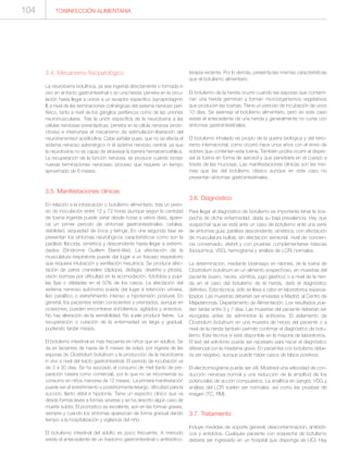 TOXIINFECCIÓN ALIMENTARIA104
3.4. Mecanismo fisiopatológico
La neurotoxina botulínica, ya sea ingerida directamente o formada in
vivo en el tracto gastrointestinal o en una herida, penetra en la circu-
lación hasta llegar a unirse a un receptor específico (synaptotagmin
II) a nivel de las terminaciones colinérgicas del sistema nervioso peri-
férico, tanto a nivel de los ganglios periféricos como de las uniones
neuromusculares. Tras la unión específica de la neurotoxina a las
células nerviosas presinápticas, penetra en la célula nerviosa (endo-
citosis) e interrumpe el mecanismo de estimulación-liberación del
neurotransmisor acetilcolina. Cabe señalar pues, que no se afecta el
sistema nervioso adrenérgico ni el sistema nervioso central, ya que
la neurotoxina no es capaz de atravesar la barrera hematoencefálica.
La recuperación de la función nerviosa, se produce cuando brotan
nuevas terminaciones nerviosas, proceso que requiere un tiempo
aproximado de 6 meses.
3.5. Manifestaciones clínicas
En relación a la intoxicación o botulismo alimentario, tras un perio-
do de inoculación entre 12 y 72 horas (aunque según la cantidad
de toxina ingerida puede variar desde horas a varios días), apare-
ce un primer periodo de síntomas gastrointestinales, cefalea,
debilidad, sequedad de boca y laringe. En una segunda fase se
presentan los síntomas neurológicos característicos como son la
parálisis fláccida, simétrica y descendente hasta llegar a extremi-
dades (Síndrome Guillem Barré-like). La afectación de la
musculatura respiratoria puede dar lugar a un fracaso respiratorio
que requiera intubación y ventilación mecánica. Se produce afec-
tación de pares craneales (diplopia, disfagia, disartria y ptosis),
visión borrosa por dificultad en la acomodación, fotofobia y pupi-
las fijas o dilatadas en el 50% de los casos. La afectación del
sistema nervioso autónomo puede dar lugar a retención urinaria,
íleo paralítico o estreñimiento intenso e hipotensión postural. En
general, los pacientes están conscientes y orientados, aunque en
ocasiones, pueden encontrarse soñolientos, agitados y ansiosos.
No hay alteración de la sensibilidad. No suele producir fiebre. La
recuperación o curación de la enfermedad es larga y gradual,
pudiendo tardar meses.
El botulismo intestinal es más frecuente en niños que en adultos. Se
da en lactantes de hasta de 6 meses de edad, por ingesta de las
esporas de Clostridium botulinum y la producción de la neurotoxina
in vivo a nivel del tracto gastrointestinal. El periodo de incubación va
de 3 a 30 días. Se ha asociado al consumo de miel (tanto de pre-
paración casera como comercial), por lo que no se recomienda su
consumo en niños menores de 12 meses. La primera manifestación
puede ser el estreñimiento y posteriormente letargo, dificultad para la
succión, llanto débil e hipotonía. Tiene un espectro clínico que va
desde formas leves a formas severas y se ha descrito algún caso de
muerte súbita. El pronóstico es excelente, aún en las formas graves,
siempre y cuando los síntomas aparezcan de forma gradual dando
tiempo a la hospitalización y vigilancia del niño.
El botulismo intestinal del adulto es poco frecuente. A menudo
existe el antecedente de un trastorno gastrointestinal o antibiotico-
terapia reciente. Por lo demás, presenta las mismas características
que el botulismo alimentario.
El botulismo de la herida ocurre cuando las esporas que contami-
nan una herida germinan y forman microorganismos vegetativos
que producen las toxinas. Tiene un periodo de incubación de unos
10 días. Se asemeja al botulismo alimentario, pero en este caso
existe el antecedente de una herida y generalmente no cursa con
síntomas gastrointestinales.
El botulismo inhalado es propio de la guerra biológica y del terro-
rismo internacional, como ocurrió hace unos años con el envío de
sobres que contenían esta toxina. También podría ocurrir al disper-
sar la toxina en forma de aerosol y que penetraría en el cuerpo a
través de las mucosas. Las manifestaciones clínicas son las mis-
mas que las del botulismo clásico aunque en este caso no
presentan síntomas gastrointestinales.
3.6. Diagnóstico
Para llegar al diagnóstico de botulismo es importante tener la sos-
pecha de dicha enfermedad, dada su baja prevalencia. Hay que
sospechar que se está ante un caso de botulismo ante una serie
de síntomas guía: parálisis descendente, simétrica, con afectación
de musculatura bulbar, sin afectación sensorial, nivel de concien-
cia conservado, afebril y con pruebas complementarias básicas
(bioquímica, VSG, hemograma y análisis de LCR) normales.
La determinación, mediante bioensayo en ratones, de la toxina de
Clostridium botulinum en un alimento sospechoso, en muestras del
paciente (suero, heces, vómitos, jugo gástrico) o a nivel de la heri-
da en el caso del botulismo de la herida, dará el diagnóstico
definitivo. Esta técnica, sólo se lleva a cabo en laboratorios especia-
lizados. Las muestras deberían ser enviadas a Madrid, al Centro de
Majadahonda, Departamento de Alimentación. Los resultados pue-
den tardar entre 3 y 7 días. Las muestras del paciente deberían ser
recogidas antes de administrar la antitoxina. El aislamiento de
Clostridium botulinum en una muestra de heces del paciente o a
nivel de la herida también permite confirmar el diagnóstico de botu-
lismo. Esta técnica sí está disponible en la mayoría de laboratorios.
El test del edrofonio puede ser necesario para hacer el diagnóstico
diferencial con la miastenia grave. En pacientes con botulismo debe-
ría ser negativo, aunque puede haber casos de falsos positivos.
El electromiograma puede ser útil. Mostrará una velocidad de con-
ducción nerviosa normal y una reducción de la amplitud de los
potenciales de acción compuestos. La analítica en sangre, VSG y
análisis del LCR suelen ser normales, así como las pruebas de
imagen (TC, RM).
3.7. Tratamiento
Incluye medidas de soporte general, descontaminación, antibióti-
cos y antídotos. Cualquier paciente con sospecha de botulismo
debería ser ingresado en un hospital que disponga de UCI. Hay
 