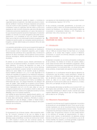 TOXIINFECCIÓN ALIMENTARIA 105
que controlar la saturación arterial de oxígeno y monitorizar la
capacidad vital (es el parámetro más fiable para prever la necesi-
dad de ventilación mecánica). El fracaso respiratorio es la primera
causa de muerte en estos pacientes. La ventilación mecánica se
considerará cuando la capacidad vital sea inferior al 30% de la
esperada (en este momento el paciente suele tener dificultad para
movilizar las secreciones respiratorias) y en casos más severos en
los que el paciente presenta hipoxemia e hipercapnia. Si existe íleo
paralítico se colocará una sonda nasogástrica para evitar bronco-
aspiraciones y se considerará el inicio de nutrición parenteral.
Dado que se trata de una enfermedad de lenta recuperación, las
medidas de soporte pueden ser necesarias durante periodos pro-
longados y vendrán determinadas por la evolución clínica de cada
caso particular.
Los pacientes asintomáticos en los que se sospecha la ingesta de
productos contaminados, deberían mantenerse en observación.
No es necesario iniciar un tratamiento específico, pero sí realizar
determinaciones periódicas de la capacidad vital y monitorizar la
aparición de clínica neurológica. Ante la aparición de los primeros
síntomas neurológicos, debería administrarse de forma inmediata
el antídoto.
El antídoto es una antitoxina equina. Debería administrarse tan
pronto como se sospeche botulismo, sin esperar a tener los resul-
tados definitivos. La eficacia del tratamiento es mayor si se
administra en las primeras 24 horas del inicio de los síntomas,
aunque la administración posterior también ha disminuido la pre-
valencia de casos fatales. En el momento actual, la antitoxina
equina trivalente (serotipos A, B, y E) no está disponible en la
mayoría de hospitales por tratarde de una medicación extranjera y
de muy baja producción. En Barcelona hay un stock en el Hospital
Vall d’Hebrón. Para su administración, deben seguirse las indica-
ciones que contiene el prospecto de la misma. La anafilaxia y la
enfermedad del suero, son riesgos inherentes a la utilización del
suero de caballo. Cabe señalar que el gobierno de los Estados
Unidos de Norteamérica dispone de una provisión limitada de anti-
toxina heptavalente (de la A a la G), para utilizar en caso de
emergencia (bioterrorismo). En el botulismo infantil no debe admi-
nistrarse la antitoxina. Existe la inmunoglobulina botulínica humana
(BabyBig), que sí ha mostrado beneficios.
Las medidas de descontaminación digestiva (lavado gástrico, car-
bón activado) no tienen ninguna utilidad. En caso de botulismo de
la herida debe administrarse antibióticos (Penicilina G sódica o
metronidazol, en caso de alergia), y realizar un lavado amplio y
desbridamiento de la misma preferiblemente después de la admi-
nistración de la antitoxina.
3.8. Prevención
En la preparación de conservas caseras, utilizar recipientes estéri-
les. No consumir conservas en las que se objetive la tapa
abombada o alimentos cuyas características organolépticas estén
alteradas (cepas proteolíticas). La toxina se inactiva al ser someti-
da a 85ºC durante 5 minutos (así, las conservas caseras, se
someterán a ebullición durante 10 minutos antes de su consumo).
Las esporas son más resistentes al calor aunque pueden inactivar-
se a temperaturas mayores (116-121ºC).
En las conservas comerciales, generalmente, un pH ácido y el
contenido en NaCl o nitritos son factores protectores frente al cre-
cimiento de Clostridium. Los alimentos precocinados deben ser
conservados a temperaturas inferiores a 4ºC. Finalmente, no
administrar miel a niños menores de 1 año.
4.- SÍNDROME DEL RESTAURANTE CHINO O
SÍNDROME DE KWOK
4.1. Introducción
El Síndrome del restaurante chino o Síndrome de Kwok, fue des-
crito en 1968 por el doctor Robert Ho-man Kwok, en un estudio
publicado en la revista New England Journal of Medicine.
Comprende un conjunto de síntomas atribuidos a la ingesta de
glutamato monosódico.
El glutamato monosódico es uno de los aminoácidos constituyente
de las proteínas. Se sintetiza en el interior de nuestras células y
posee varias funciones dentro del metabolismo nitrogenado, siendo
un importante neurotransmisor, responsable del 75% de la actividad
cerebral excitadora. Es el aminoácido libre, y no el que forma parte
de las proteínas, el responsable de la aparición de los síntomas.
El glutamato es un constituyente natural de algunos alimentos (ej.
champiñones, jugo de tomate o queso parmesano). También se
utiliza como condimento o aditivo potenciador del sabor en todo
tipo de alimentos (carnes, pescado, sopa, etc.), aunque típica-
mente se utiliza en la cocina oriental. Podemos encontrar
glutamato en muchos de los platos que se ofrecen en un restau-
rante chino, por ejemplo, la sopa de wonton.
En las etiquetas alimentarias se identifica con el número E-621. La
ADI (ingesta diaria admisible), es decir, la cantidad de glutamato
monosódico expresada en relación al peso corporal que puede
ingerirse diariamente, durante toda la vida, sin riesgo apreciable
para la salud es de 120mg/Kg.
4.2. Mecanismo fisiopatológico
La aparición de síntomas tras la ingesta de glutamato monosódico
se produciría por una sensibilidad al mismo. Como ya se ha men-
cionado representa uno de los neurotransmisores más potentes
que se conocen a nivel del sistema nervioso central. Ha sido difí-
cil reproducir los síntomas en estudios de casos control y estudios
a doble ciego. De igual forma, tampoco ha sido posible reprodu-
cir los síntomas en animales de experimentación. En ratas y
ratones recién nacidos, la administración de glutamato produjo
lesiones en la retina, por lo que no se recomienda su uso en ali-
mentos infantiles. No obstante, y en líneas generales, el glutamato
monosódico se considera un condimento seguro.
 