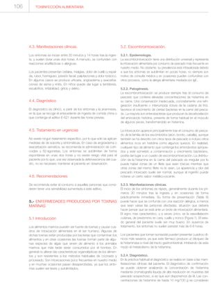 TOXIINFECCIÓN ALIMENTARIA106
4.3. Manifestaciones clínicas.
Los síntomas se inician entre 30 minutos y 14 horas tras la inges-
ta, y suelen durar unas dos horas. A menudo, se confunden con
reacciones anafilácticas o alérgicas.
Los pacientes presentan cefalea, mialgias, dolor de cuello y espal-
da, rubor, hormigueo, presión facial, palpitaciones y dolor torácico.
En algunos casos se produce urticaria, angioedema y exacerba-
ciones de asma y rinitis. En niños puede dar lugar a temblores,
escalofríos, irritabilidad, gritos y delirio.
4.4. Diagnóstico
El diagnóstico es clínico, a partir de los síntomas y la anamnesis,
en la que se recoge el antecedente de ingesta de comida china o
que contenga el aditivo E-621 durante las horas previas.
4.5. Tratamiento en urgencias
No existe ningún tratamiento específico, por lo que sólo se aplican
medidas de de soporte y sintomáticas. En caso de angioedema o
exacerbación asmática, se recomienda la administración de corti-
coides y ß2-agonistas. Los síntomas se autolimitan de forma
espontánea en unas dos horas y no existe riesgo vital para el
paciente por lo que, una vez observada la defervescencia del cua-
dro, no es necesario mantener al paciente en observación.
4.6. Recomendaciones
Se recomienda evitar el consumo a aquellas personas que consi-
deren tener una sensibilidad aumentada a este aditivo.
5.- ENFERMEDADES PRODUCIDAS POR TOXINAS
MARINAS
5.1 Introducción
Los alimentos marinos pueden ser fuente de toxinas y causar cua-
dros de intoxicación alimentaria en el ser humano. Algunas de
dichas toxinas están producidas por bacterias que contaminan los
alimentos y en otras ocasiones las toxinas forman parte de algu-
nas especies de algas que sirven de alimento a los animales
marinos que más tarde serán consumidos por el hombre. En
general no alteran las características organolépticas de los alimen-
tos y son resistentes a los métodos habituales de cocinado y
procesado. Son intoxicaciones poco frecuentes en nuestro medio
y en muchas ocasiones pasan desapercibidas, ya que los sínto-
mas suelen ser leves y autolimitados.
5.2. Escombrointoxicación.
5.2.1. Epidemiología.
La escombrointoxicación tiene una distribución universal y representa
la intoxicación alimentaria por consumo de pescado más frecuente en
nuestro medio. No obstante, su prevalencia está infravalorada debido
a que los síntomas se autolimitan en pocas horas, no siempre son
motivo de consulta médica y en ocasiones pueden confundirse con
otros procesos, como la alergia alimentaria mediada por IgE.
5.2.2. Patogénesis.
La escombrointoxicación se produce siempre tras el consumo de
pescado que contiene elevadas concentraciones de histamina en
su carne. Una conservación inadecuada, concretamente una refri-
geración insuficiente o interrumpida (rotura de la cadena de frío),
favorece el crecimiento de ciertas bacterias en la carne del pesca-
do. La mayoría son enterobacterias que producen la decarboxilación
del aminoácido histidina, presente de forma habitual en el músculo
de algunos peces, transformándolo en histamina.
La intoxicación aparece principalmente tras el consumo de pesca-
do de la familia de los escómbridos (atún, bonito, caballa), aunque
también se ha descrito con otros tipos de pescado e incluso otros
alimentos ricos en histidina como algunos quesos. En realidad,
cualquier tipo de alimento que contenga los aminoácidos apropia-
dos y esté sometido a contaminación y crecimiento bacteriano,
podría dar lugar a un cuadro de escombrointoxicación. La distribu-
ción de la histamina en la carne del pescado es irregular por lo
puede haber zonas de un filete que sean tóxicas mientras que
otras zonas del mismo filete no lo sean. La apariencia y olor del
pescado intoxicado suele ser normal, aunque al ingerirlo puede
notarse un cierto sabor metálico-picante.
5.2.3. Manifestaciones clínicas.
El inicio de los síntomas es rápido, generalmente durante los pri-
meros 30 minutos tras la ingesta y en ocasiones de forma
prácticamente inmediata. Su forma de presentación (Tabla 8)
puede hacer que se confunda con una reacción alérgica, a menos
que sean varias las personas afectadas, situación que debería
hacer pensar que se está ante un brote de intoxicación alimentaria.
El signo mas característico, y a veces único, es la vasodilatación
cutánea, de predominio en cara, cuello y tronco (Figura 1). El esta-
do general del paciente suele ser muy bueno. En ausencia de
tratamiento, los síntomas no suelen persistir más de 6-8 horas.
Los pacientes que toman isoniazida pueden presentar cuadros clí-
nicos más severos, ya que este fármaco produce un bloqueo de
la histaminasa a nivel del tracto gastrointestinal, inhibiendo de este
modo el metabolismo de la histamina.
5.2.4. Diagnóstico.
En la práctica habitual el diagnóstico se realiza en base a las mani-
festaciones clínicas del paciente. El diagnóstico de confirmación
se puede obtener analizando la concentración de histamina
mediante cromatografía líquida de alta resolución en muestras del
pescado sospechoso, si es que aún disponemos de él. Las con-
centraciones de histamina de hasta 10 mg/100 g se consideran
 