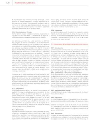 TOXIINFECCIÓN ALIMENTARIA108
la despolarización de la membrana neuronal, dando lugar a la esti-
mulación del sistema adrenérgico y colinérgico responsable de los
síntomas en el ser humano. Otras toxinas relacionadas con este sín-
drome son la maitotoxina, que actúa aumentando la entrada de
calcio a través de la membrana celular y la escaritoxina que también
aumenta la permeabilidad de los canales de sodio.
5.3.3. Manifestaciones clínicas.
Se han descrito una gran variedad de síntomas en pacientes con
ciguatera. Los más frecuentes y característicos se producen a
nivel gastrointestinal, neurológico y cardiovascular (Tabla 9).
Los síntomas gastrointestinales suelen aparecer a las 3-6 horas
tras la ingesta del pescado contaminado y se resuelven espontá-
neamente en las primeras 48 horas. En algunos casos el periodo
de incubación es más largo y puede llegar hasta las treinta horas.
Los síntomas neurológicos se inician entre 3 y 72 horas de la
ingesta. El 90% de los pacientes presentan parestesias peribuca-
les y a nivel distal, disestesias al contacto con agua u objetos fríos
(considerado un dato patognomónico de ciguatera) y sensación
de acorchamiento. Estos síntomas se asocian con frecuencia a
signos de polineuropatía de predominio sensitivo, que afecta prin-
cipalmente a fibras pequeñas. Los síntomas suelen remitir en el
plazo de días a semanas, aunque en un pequeño porcentaje de
pacientes (5%) las manifestaciones neurológicas pueden persistir
durante meses e incluso años. Durante los meses posteriores a la
intoxicación, los pacientes pueden sufrir recurrencia de los sínto-
mas neurológicos tras la ingesta de ciertos alimentos, como
pescado, pollo, alcohol, cafeína o frutos secos, aunque estos no
contengan ciguatoxina.
La mayoría de los casos se resuelven de forma espontánea, aun-
que excepcionalmente la intoxicación puede tener consecuencias
fatales. Se estima una tasa de mortalidad del 0,1% y que tiene
lugar en fases precoces de la enfermedad, debido principalmente
a colapso cardiovascular y fracaso respiratorio. En algunos casos,
esta intoxicación ha sido implicada en el posterior desarrollo de un
Síndrome de Fatiga Crónica.
5.3.4. Diagnóstico.
Es fundamentalmente clínico y en base a la sintomatología del
paciente y la presencia del antecedente epidemiológico. No obs-
tante, la gran variedad de síntomas y la falta de una prueba que
permita diagnosticar la enfermedad en humanos, hace que el
diagnóstico de certeza pueda resultar complicado si no se tiene
un elevado grado de sospecha. Es posible detectar los peces
ciguatóxicos mediante técnicas de ELISA con anticuerpos mono-
clonales frente a la ciguatoxina aunque, en la mayoría de los
casos, cuando aparecen los síntomas no se dispone del pescado
intoxicado para confirmar el diagnóstico.
5.3.5. Tratamiento.
No existe un tratamiento específico. El único tratamiento de la into-
xicación por ciguatera es de soporte y sintomático (Tabla 10). El
paciente debe quedar en observación durante la fase inicial de la
enfermedad y se debe asegurar una correcta hidratación. Durante
algunos años se recomendó la administración de manitol intrave-
noso (1 gr/kg) durante las primeras 48 horas desde el inicio del
cuadro ya que con ello, parecía que mejoraban los síntomas neu-
rológicos. A pesar que los estudios realizados no han demostrado
claros efectos beneficiosos de la administración de manitol, algu-
nos expertos continúan recomendando su uso.
5.3.6. Prevención.
La mejor forma de prevenir la intoxicación por ciguatera es evitar la
ingesta de pescado procedente de zonas de riesgo. En caso de
consumo, se recomienda comer peces pequeños, en pequeñas
cantidades y evitar las vísceras por ser las zonas donde la toxina
se concentra en mayor cantidad.
5.4. Intoxicación alimentaria tras consumo de marisco.
5.4.1. Introducción.
El marisco puede contener toxinas cuyo consumo puede dar lugar
a diversos síndromes de intoxicación alimentaria en el ser huma-
no. Existen unas 40 especies de algas marinas capaces de
producir toxinas, la mayoría dinoflagelados, que sirven de alimen-
to al marisco. Los moluscos bivalvos tienen una gran capacidad
para absorber y acumular este tipo de algas tóxicas. Las algas
producen quistes que permanecen en estado de latencia hasta
que se dan las condiciones ambientales favorables que desenca-
denan la proliferación masiva de estas algas (marea roja) y dan
lugar a episodios tóxicos recurrentes en una misma área geográfi-
ca. A pesar de ser cuadros poco frecuentes en nuestro medio y
en general banales, es importante reconocerlos para poder identi-
ficar y retirar la fuente originaria de la intoxicación.
5.4.2. Epidemiología y mecanismos patogenéticos.
En los últimos años se ha producido un aumento de la proliferación
de algas tóxicas además de un aumento en su distribución geográ-
fica. El número de toxinas identificadas es cada vez mayor debido a
la mejora y desarrollo de los métodos de detección. En la actualidad
existen cientos de ellas que pueden dar lugar a diversos síndromes
clínicos en los que predominan las manifestaciones gastrointestina-
les y neurológicas. Las principales toxinas inductoras de cuadros de
intoxicación alimentaria se describen en la Tabla 11.
5.4.3. Manifestaciones clínicas.
La Tabla 12 resume las principales características de los diferen-
tes síndromes clínicos.
5.4.4. Diagnóstico.
Es fundamentalmente clínico en base a los síntomas del paciente y
la presencia del antecedente epidemiológico de ingesta de marisco.
Mediante cromatografía líquida de alta resolución y en laboratorios
muy especializados, es posible la determinación de saxitoxina,
ácido okadaico y ácido domoico en el alimento sospechoso de
generar la intoxicación.
5.4.5. Tratamiento.
No existe un tratamiento específico. La gravedad de los diferentes
síndromes es muy variable y el tratamiento de soporte debe adap-
tarse a las necesidades de cada paciente. Es importante asegurar
 