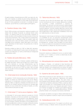 CATÁSTROFES TÓXICAS 113
El agente etiológico (hexaclorobenceno-HCB-) que había sido aña-
dido, como fungicida, en partidas de grano de trigo destinadas a la
siembra y que fueron desviadas en zonas rurales hacia la fabricación
de pan. En años posteriores se demostró, en animales de experi-
mentación, que el HCB era un potente agente porfirinogénico.
8.- Parathion (Kerala, India, 1958)
El año 1958 se produjo una intoxicación masiva por paratión en el
estado índio de Kerala. El episodio se prolongó durante varios
meses con distintos brotes en el sur de la India, causando un
estado de pánico entre la población al desconocerse, al inicio, las
causas de la intoxicación. Tras un largo periodo de incertidumbre,
se descubrió que un plaguicida a base de paratión había sido
transportado junto a sacos de harina y azúcar. Las pérdidas, por
mal sellado de los recipientes, habían dado lugar a una contami-
nación alimentaria. En total murieron 102 personas de un total de
360 afectados.
Episodios similares se dieron en 1967 en Qatar (691 afectados,
24 muertos) y en Arabia Saudí. En estos casos, los afectados con-
sumieron pan elaborado con harina contaminada por el plaguicida
organoclorado endrín.
9.- Parálisis del aceite (Marruecos, 1959)
Diez mil personas sufrieron, en diversas ciudades de Marruecos,
la “parálisis del aceite”. Parece que el origen fue un aceite, emple-
ado como lubricante en una base norteamericana, que fue
utilizado para adulterar aceite destinado al consumo. La sustancia
responsable se cree que fue el TOCP ya citado. Dejó una larga
serie de secuela en forma de parálisis y trastornos en las extremi-
dades inferiores.
10.- Enfermedad de la mantequilla (Holanda, 1960)
Se registraron 16.500 intoxicaciones por la enfermedad de man-
tequilla, una especie de enfermedad del suero de tipo alérgico,
originada por un emulsionante comercial consistente en un éster
del ácido maleico y la glicerina, empleado en la fabricación de mar-
garina. No se consiguió reproducir el síndrome en animales (algo
parecido a lo que ocurriría años más tarde en España, con el lla-
mado síndrome del aceite de colza).
11.- Enfermedad “X” de los pavos (Inglaterra, 1960)
La enfermedad “X” de los pavos determinó la perdida de 100.000
ejemplares, intoxicados por harina de cacahuete. Las investigaciones
posteriores condujeron al descubrimiento de las aflatoxinas, toxinas
producidas por el hongo Aspergillus flavus, contaminantes alimentarios
en zonas húmedas y potentes carcinógenos. En la actualidad la impor-
tancia de las aflatoxinas se centra en su posible contribución al cáncer
de hígado en zonas tropicales y sub-tropicales de Africa y China.
12.- Talidomida (Alemania, 1960)
A principios de los años 60 del pasado siglo, hubo en Europa
muchos nacimientos de niños con graves alteraciones morfológi-
cas (focomelia y amelia: acortamiento o ausencia de
extremidades). Se demostró una fuerte asociación epidemiológica
entre estas malformaciones y el consumo por parte de las madres,
durante la gestación, del hipno-sedante talidomida, prescrito para
tratar las náuseas y vómitos Una vez descubierta la asociación, se
retiró la talidomida en 1962, habiéndose contabilizado 5.850 niños
con malformaciones en todo el mundo.
Este episodio mostró el paso de fármacos a través de la placenta
y la posibilidad de que, sin producirse necesariamente daños
maternos, se produjesen daños fetales irreversibles. Ello motivó la
introducción de normativas que obligan a realizar amplios estudios
de teratogenia en animales, antes del registro de nuevos fárma-
cos. A la vez se evidenció la necesidad de minimizar la exposición
de las gestantes a cualquier tipo de producto químico.
13.- Metanol (Galicia, España, 1963)
Intoxicación colectiva por adulteración de vino con alcohol metílico
en Galicia, con 51 muertes y un número no determinado de afec-
tados con graves secuelas.
14.- Miocardiopatía de la cerveza (Varios paises, 1966)
En Belgica y Canada, y en particular el área francófona del
Quebec, se produjo una intoxicación epidémica por cobalto que
había sido añadido como antiespumante a la cerveza. Dio lugar a
un cuadro de hipertrofia, y posteriormente insuficiencia, cardíaca.
15.- Epidemia del aceite (Japón, 1968)
Varios miles de personas se vieron afectados por un nuevo síndro-
me con cloracné, dolor abdominal y alteraciones del sistema
nervioso central (especialmente visuales). Tras varios meses, se
pudo averiguar que los afectados habían consumido aceite de arroz
contaminado por bifenilos policlorados (PCBs) y sustancias relacio-
nadas, que procedían de un intercambiador de calor, por lo que a
este episodio se le conoce como “Epidemia del aceite” (“Yusho”).
Con el tiempo ha quedado de manifiesto que el agente responsa-
ble no fueron los PCBs sino policlorodibenzofuranos (PCDFs),
presentes también como impureza en la mezcla contaminante.
Un episodio casi idéntico tuvo lugar en Taiwan (enfermedad de yu-
cheng). No se registraron muertes en ninguno de los dos episodios.
16.- Dietilestilbestrol (USA, 1971)
A principios de la década de los 70 se registró en los EE.UU, pero
también en Europa, un elevado número de casos del muy infrecuen-
 