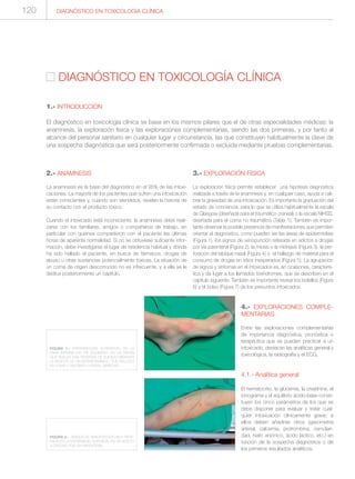 2.- ANAMNESIS
La anamnesis es la base del diagnóstico en el 95% de las intoxi-
caciones. La mayoría de los pacientes que sufren una intoxicación
están conscientes y, cuando son atendidos, revelan la historia de
su contacto con el producto tóxico.
Cuando el intoxicado está inconsciente, la anamnesis debe reali-
zarse con los familiares, amigos o compañeros de trabajo, en
particular con quienes compartieron con el paciente las últimas
horas de aparente normalidad. Si no se obtuviese suficiente infor-
mación, debe investigarse el lugar de residencia habitual y dónde
ha sido hallado el paciente, en busca de fármacos, drogas de
abuso u otras sustancias potencialmente tóxicas. La situación de
un coma de origen desconocido no es infrecuente, y a ella se le
dedica posteriormente un capítulo.
3.- EXPLORACIÓN FÍSICA
La exploración física permite establecer una hipótesis diagnóstica
realizada a través de la anamnesis y, en cualquier caso, ayuda a cali-
brar la gravedad de una intoxicación. Es importante la graduación del
estado de conciencia, para lo que se utiliza habitualmente la escala
de Glasgow (diseñada para el traumático craneal) o la escala NIHSS,
diseñada para el coma no traumático (Tabla 1). También es impor-
tante observar la posible presencia de manifestaciones que permiten
orientar el diagnóstico, como pueden ser las áreas de epidermiolisis
(Figura 1), los signos de venopunción reiterada en adictos a drogas
por vía parenteral (Figura 2), la miosis o la midriasis (Figura 3), la per-
foración del tabique nasal (Figura 4) o el hallazgo de material para el
consumo de drogas en sitios inesperados (Figura 5). La agrupación
de signos y síntomas en el intoxicados es, en ocasiones, caracterís-
tica y da lugar a los llamados toxíndromes, que se describen en el
capítulo siguiente. También es importante revisar los bolsillos (Figura
6) y el bolso (Figura 7) de los presuntos intoxicados.
4.- EXPLORACIONES COMPLE-
MENTARIAS
Entre las exploraciones complementarias
de importancia diagnóstica, pronóstica o
terapéutica que se pueden practicar a un
intoxicado, destacan las analíticas general y
toxicológica, la radiografía y el ECG.
4.1.- Analítica general
El hematocrito, la glucemia, la creatinina, el
ionograma y el equilibrio ácido-base consti-
tuyen los cinco parámetros de los que se
debe disponer para evaluar y tratar cual-
quier intoxicación clínicamente grave; a
ellos deben añadirse otros (gasometría
arterial, calcemia, protrombina, osmolari-
dad, hiato aniónico, ácido láctico, etc.) en
función de la sospecha diagnóstica o de
los primeros resultados analíticos.
DIAGNÓSTICO EN TOXICOLOGÍA CLÍNICA
DIAGNÓSTICO EN TOXICOLOGÍA CLÍNICA
1.- INTRODUCCIÓN
El diagnóstico en toxicología clínica se basa en los mismos pilares que el de otras especialidades médicas: la
anamnesis, la exploración física y las exploraciones complementarias, siendo las dos primeras, y por tanto al
alcance del personal sanitario en cualquier lugar y circunstancia, las que constituyen habitualmente la clave de
una sospecha diagnóstica que será posteriormente confirmada o excluida mediante pruebas complementarias.
FIGURA 1.- EPIDERMIOLISIS SUPERFICIAL EN LA
CARA INTERNA DEL PIE IZQUIERDO, EN UN VARÓN
QUE REALIZA UNA TENTATIVA DE SUICIDO MEDIANTA
LA INGESTA DE UN ANTIHISTAMÍNICO. FUE HALLADO
EN COMA Y DECÚBITO LATERAL DERECHO.
FIGURA 2.- SIGNOS DE VENOPUNCIÓN MUY REITE-
RADA EN LA EXTREMIDAD SUPERIOR, EN UN ADICTO
A DROGAS POR VÍA PARENTERAL.
120
 