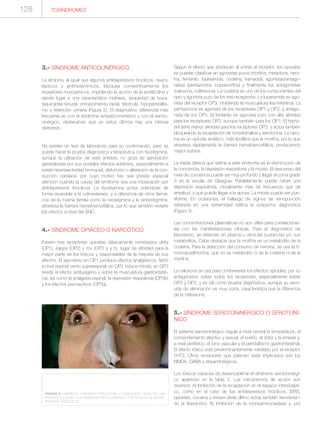 3.- SÍNDROME ANTICOLINÉRGICO
La atropina, al igual que algunos antidepresivos tricíclicos, neuro-
lépticos y antihistamínicos, bloquea competitivamente los
receptores muscarínicos, impidiendo la acción de la acetilcolina y
dando lugar a una característica midriasis, sequedad de boca,
taquicardia sinusal, enrojecimiento facial, febrícula, hipoperistaltis-
mo y retención urinaria (Figura 2). El diagnostico diferencial más
frecuente es con el síndrome simpaticomimético y con el seroto-
ninérgico, destacando que en estos últimos hay una intensa
diaforesis.
No existen un test de laboratorio para su confirmación, pero se
puede hacer la prueba diagnóstica y terapéutica con fisostigmina,
aunque la utilización de este antídoto no goza de aprobación
generalizada por sus posibles efectos adversos, especialmente si
existe hiperreactividad bronquial, disfunción o alteración de la con-
ducción cardiaca, por cuyo motivo hay que prestar especial
atención cuando la causa del síndrome sea una intoxicación por
antidepresivos tricíclicos. La fisostigmina actúa uniéndose de
forma reversible a la colinesterasa, y a diferencia de otros fárma-
cos de la misma familia como la neostigmina y la piridostigmina,
atraviesa la barrera hematoencefálica, por lo que también revierte
los efectos a nivel del SNC.
4.- SÍNDROME OPIÁCEO O NARCÓTICO
Existen tres receptores opioides clásicamente nombrados delta
(OP1), kappa (OP2) y mu (OP3 a y b), lugar de afinidad para la
mayor parte de los tóxicos y responsables de la mayoría de sus
efectos. El agonismo en OP1 produce efectos analgésicos, tanto
a nivel espinal como supraespinal; en OP2 induce miosis; en OP3
reside el efecto antitusígeno y sobre la musculatura gastrointesti-
nal, así como la analgesia espinal, la depresión respiratoria (OP3b)
y los efectos psicoactivos (OP3a).
Según el efecto que producen al unirse al receptor, los opioides
se pueden clasificar en agonistas puros (morfina, metadona, hero-
ína, fentanilo, loperamida, codeína, tramadol), agonistas/antago-
nistas (pentazocina, buprenorfina) y finalmente los antagonistas
(naloxona, naltrexona). La codeína es uno de los componentes del
opio y agonista puro de los tres receptores. La loperamida es ago-
nista del receptor OP3, inhibiendo la musculatura lisa intestinal. La
pentazocina es agonista de los receptores OP1 y OP2, y antago-
nista de los OP3. El fentanilo es agonista puro con alta afinidad
para los receptores OP3, aunque también para los OP1. El trama-
dol tiene menor afinidad para los receptores OP3, y actúa también
bloqueando la recaptación de noradrenalina y serotonina. La hero-
ína es un opioide sintético, más lipofílica que la morfina, por lo que
atraviesa rápidamente la barrera hematoencefálica, produciendo
mayor euforia.
La tríada clásica que define a este síndrome es la disminución de
la conciencia, la depresión respiratoria y la miosis. El descenso del
nivel de conciencia puede ser muy profundo y llegar al coma grado
3 en la escala de Glasgow. Paralelamente puede haber una
depresión respiratoria, inicialmente más de frecuencia que de
amplitud, y que puede llegar a la apnea. La miosis puede ser pun-
tiforme. En ocasiones, el hallazgo de signos de venopunción
reiterada en una extremidad ratifica la sospecha diagnóstica
(Figura 3).
Las concentraciones plasmáticas no son útiles para correlacionar-
las con las manifestaciones clínicas. Para el diagnostico de
laboratorio, se detectan en plasma u orina las sustancias y/o sus
metabolitos. Cabe destacar que la morfina es un metabolito de la
codeína. Para la detección del consumo de heroína, se usa la 6-
monoacetilmorfina, que no es metabolito ni de la codeína ni de la
morfina.
La naloxona se usa para contrarrestar los efectos opioides, por su
antagonismo sobre todos los receptores, especialmente sobre
OP3 y OP2, y es útil como prueba diagnóstica, aunque su semi-
vida de eliminación es muy corta, característica que la diferencia
de la naltrexona.
5.- SÍNDROME SEROTONINÉRGICO O SEROTONÍ-
NICO
El sistema serotoninérgico regula a nivel central la temperatura, el
comportamiento afectivo y sexual, el sueño, el dolor y la emesis y,
a nivel periférico, el tono vascular y el peristaltismo gastrointestinal.
El efecto tóxico está predominantemente mediado por el receptor
5HT2. Otros receptores que parecen estar implicados son los
NMDA, GABA y dopaminérgicos.
Los tóxicos capaces de desencadenar el síndrome serotoninérgi-
co aparecen en la tabla 2. Los mecanismos de acción son
diversos: A) Inhibición de la recaptación en el espacio intersinápti-
co, como en el caso de los antidepresivos tricíclicos, ISRS,
opioides, cocaína y éxtasis (éste último actúa también favorecien-
do la liberación); B) Inhibición de la monoaminooxidasa y, por
FIGURA 2.- MIDRIASIS, HIPEREMIA CONJUNTIVAL Y RUBICUNDEZ FACIAL EN UNA
PACIENTE EN COMA CON SÍNDROME ANTICOLINÉRGICO POR INGESTA DE ANTIDE-
PRESIVOS TRICÍCLICOS.
TOXÍNDROMES128
 