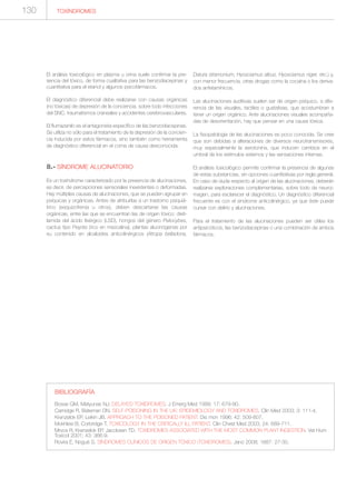 130
El análisis toxicológico en plasma u orina suele confirmar la pre-
sencia del tóxico, de forma cualitativa para las benzodiacepinas y
cuantitativa para el etanol y algunos psicofármacos.
El diagnóstico diferencial debe realizarse con causas orgánicas
(no tóxicas) de depresión de la conciencia, sobre todo infecciones
del SNC, traumatismos craneales y accidentes cerebrovasculares.
El flumazenilo es el antagonista específico de las benzodiacepinas.
Se utiliza no sólo para el tratamiento de la depresión de la concien-
cia inducida por estos fármacos, sino también como herramienta
de diagnóstico diferencial en el coma de causa desconocida.
8.- SÍNDROME ALUCINATORIO
Es un toxíndrome caracterizado por la presencia de alucinaciones,
es decir, de percepciones sensoriales inexistentes o deformadas.
Hay múltiples causas de alucinaciones, que se pueden agrupar en
psíquicas y orgánicas. Antes de atribuirlas a un trastorno psiquiá-
trico (esquizofrenia u otros), deben descartarse las causas
orgánicas, entre las que se encuentran las de origen tóxico: dieti-
lamida del ácido lisérgico (LSD), hongos del género Psilocybes,
cactus tipo Peyote (rico en mezcalina), plantas alucinógenas por
su contenido en alcaloides anticolinérgicos (Atropa belladona,
Datura stramonium, Hyosciamus albus, Hyosciamus niger, etc.) y,
con menor frecuencia, otras drogas como la cocaína o los deriva-
dos anfetamínicos.
Las alucinaciones auditivas suelen ser de origen psíquico, a dife-
rencia de las visuales, tactiles o gustativas, que acostumbran a
tener un origen orgánico. Ante alucinaciones visuales acompaña-
das de desorientación, hay que pensar en una causa tóxica.
La fisiopatología de las alucinaciones es poco conocida. Se cree
que son debidas a alteraciones de diversos neurotransmisores,
muy especialmente la serotonina, que inducen cambios en el
umbral de los estímulos externos y las sensaciones internas.
El análisis toxicológico permite confirmar la presencia de algunas
de estas substancias, sin opciones cuantitativas por regla general.
En caso de duda respecto al origen de las alucinaciones, deberán
realizarse exploraciones complementarias, sobre todo de neuroi-
magen, para esclarecer el diagnóstico. Un diagnóstico diferencial
frecuente es con el síndrome anticolinérgico, ya que éste puede
cursar con delirio y alucinaciones.
Para el tratamiento de las alucinaciones pueden ser útiles los
antipsicóticos, las benzodiacepinas o una combinación de ambos
fármacos.
TOXÍNDROMES
BIBLIOGRAFÍA
Bosse GM, Matyunas NJ. DELAYED TOXIDROMES. J Emerg Med 1999; 17: 679-90.
Camidge R, Bateman DN. SELF-POISONING IN THE UK: EPIDEMIOLOGY AND TOXIDROMES. Clin Med 2003; 3: 111-4.
Krenzelok EP, Leikin JB. APPROACH TO THE POISONED PATIENT. Dis mon 1996; 42: 509-607.
Mokhlesi B, Corbridge T. TOXICOLOGY IN THE CRITICALLY ILL PATIENT. Clin Chest Med 2003; 24: 689-711.
Mrvos R, Krenzelok EP, Jacobsen TD. TOXIDROMES ASSOCIATED WITH THE MOST COMMON PLANT INGESTION. Vet Hum
Toxicol 2001; 43: 366-9.
Rovira E, Nogué S. SÍNDROMES CLÍNICOS DE ORIGEN TÓXICO (TOXIDROMES). Jano 2008; 1687: 27-30.
 