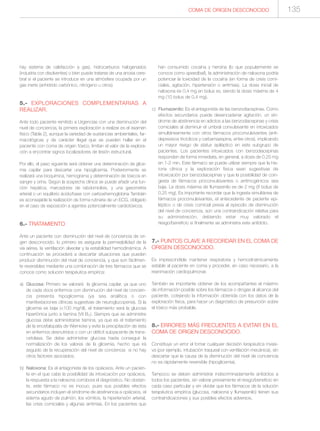 COMA DE ORIGEN DESCONOCIDO 135
hay sistema de calefacción a gas), hidrocarburos halogenados
(industria con disolventes) o bien puede tratarse de una anoxia cere-
bral si el paciente se introduce en una atmósfera ocupada por un
gas inerte (anhídrido carbónico, nitrógeno u otros).
5.- EXPLORACIONES COMPLEMENTARIAS A
REALIZAR.
Ante todo paciente remitido a Urgencias con una disminución del
nivel de conciencia, la primera exploración a realizar es el examen
físico (Tabla 2), aunque la variedad de sustancias ambientales, far-
macológicas y de carácter ilegal que se pueden hallar en el
paciente con coma de origen tóxico, limitan el valor de la explora-
ción a encontrar signos localizadores de lesión estructural.
Por ello, el paso siguiente será obtener una determinación de glice-
mia capilar para descartar una hipoglicemia. Posteriormente se
realizará una bioquímica, hemograma y determinación de tóxicos en
sangre y orina. Según la sospecha clínica se puede añadir una fun-
ción hepática, marcadores de rabdomiolisis, y una gasometría
arterial o un equilibrio ácido/base con carboxihemoglobina También
es aconsejable la realización de forma rutinaria de un ECG, obligado
en el caso de exposición a agentes potencialmente cardiotóxicos.
6.- TRATAMIENTO
Ante un paciente con disminución del nivel de conciencia de ori-
gen desconocido, lo primero es asegurar la permeabilidad de la
vía aérea, la ventilación alveolar y la estabilidad hemodinámica. A
continuación se procederá a descartar situaciones que pueden
producir disminución del nivel de conciencia, y que son fácilmen-
te reversibles mediante una combinación de tres fármacos que se
conoce como solución terapéutica empírica:
a) Glucosa: Primero se valorará la glicemia capilar, ya que uno
de cada doce enfermos con disminución del nivel de concien-
cia presenta hipoglicemia (ya sea analítica o con
manifestaciones clínicas sugestivas de neuroglucopenia). Si la
glicemia es baja (<100 mg/dl), el tratamiento será la glucosa
hipertónica junto a tiamina (Vit B1). Siempre que se administre
glucosa debe administrarse tiamina, ya que es el tratamiento
de la encefalopatía de Wernicke y evita la precipitación de ésta
en enfermos desnutridos o con un déficit subyacente de trans-
cetolasa. Se debe administrar glucosa hasta conseguir la
normalización de los valores de la glicemia, hecho que irá
seguido de la recuperación del nivel de conciencia si no hay
otros factores asociados.
b) Naloxona: Es el antagonista de los opiáceos. Ante un pacien-
te en el que cabe la posibilidad de intoxicación por opiáceos,
la respuesta a la naloxona corrobora el diagnóstico. No obstan-
te, este fármaco no es inocuo, pues sus posibles efectos
secundarios incluyen el síndrome de abstinencia a opiáceos, el
edema agudo de pulmón, los vómitos, la hipertensión arterial,
las crisis comiciales y algunas arritmias. En los pacientes que
han consumido cocaína y heroína (lo que popularmente se
conoce como speedball), la administración de naloxona podría
potenciar la toxicidad de la cocaína (en forma de crisis comi-
ciales, agitación, hipertensión o arritmias). La dosis inicial de
naloxona es 0,4 mg en bolus ev, siendo la dosis máxima de 4
mg (10 bolus de 0,4 mg).
c) Flumazenilo: Es el antagonista de las benzodiacepinas. Como
efectos secundarios puede desencadenar agitación, un sín-
drome de abstinencia en adictos a las benzodiacepinas y crisis
comiciales al disminuir el umbral convulsivante en intoxicados
simultáneamente con otros fármacos proconvulsivantes (anti-
depresivos tricíclicos y carbamazepina, entre otros), implicando
un mayor riesgo de status epiléptico en este subgrupo de
pacientes. Los pacientes intoxicados con benzodiacepinas
responden de forma inmediata, en general, a dosis de 0,25 mg
en 1-2 min. Este fármaco se puede utilizar siempre que la his-
toria clínica y la exploración física sean sugestivas de
intoxicación por benzodiacepinas y que la posibilidad de coin-
gesta de fármacos proconvulsivantes o arritmogénicos sea
baja. La dosis máxima de flumazenilo es de 2 mg (8 bolus de
0,25 mg). Es importante recordar que la ingesta simultánea de
fármacos proconvulsivantes, el antecedente de paciente epi-
léptico o de crisis comicial previa al episodio de disminución
del nivel de conciencia, son una contraindicación relativa para
su administración, debiendo estar muy valorado el
riesgo/beneficio si finalmente se administra este antídoto.
7.- PUNTOS CLAVE A RECORDAR EN EL COMA DE
ORIGEN DESCONOCIDO.
Es imprescindible mantener respiratoria y hemodinámicamente
estable al paciente en coma y proceder, en caso necesario, a la
reanimación cardiopulmonar.
También es importante obtener de los acompañantes el máximo
de información posible sobre los fármacos o drogas al alcance del
paciente, cotejando la información obtenida con los datos de la
exploración física, para hacer un diagnóstico de presunción sobre
el tóxico más probable.
8.- ERRORES MÁS FRECUENTES A EVITAR EN EL
COMA DE ORIGEN DESCONOCIDO.
Constituye un error el tomar cualquier decisión terapéutica invasi-
va (por ejemplo, intubación traqueal con ventilación mecánica), sin
descartar que la causa de la disminución del nivel de conciencia
no es rápidamente reversible (hipoglicemia).
Tampoco se deben administrar indiscriminadamente antídotos a
todos los pacientes, sin valorar previamente el riesgo/beneficio en
cada caso particular y sin olvidar que los fármacos de la solución
terapéutica empírica (glucosa, naloxona y flumazenilo) tienen sus
contraindicaciones y sus posibles efectos adversos.
 