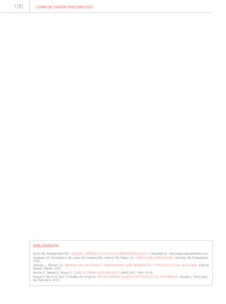COMA DE ORIGEN DESCONOCIDO
BIBLIOGRAFÍA
Burns MJ, Schwartzstein RM. GENERAL APPROACH TO DRUG INTOXICATIONS IN ADULTS. Disponible en: http://www.uptodateonline.com
Goldfrank LR, Flomenbaum NE, Lewin NA, Howland MA, Hoffman RS, Nelson LS. TOXICOLOGIC EMERGENCIES. McGraw Hill, Philsadelphia,
2002.
Jiménez L, Montero FJ. MEDICINA DE URGENCIAS Y EMERGENCIAS. GUÍA DIAGNÓSTICA Y PROTOCOLOS DE ACTUACIÓN. Editorial
Elsevier, Madrid, 2004.
Montori E, Salvadó E, Nogué S. COMA DE ORIGEN DESCONOCIDO. JANO 2007; 1646: 43-45.
Nogué S, Munné P, Sanz P, Nicolás JM, Amigó M. INTOXICACIONES AGUDAS: PROTOCOLOS DE TRATAMIENTO. Morales y Torres edito-
res, Barcelona, 2003.
136
 