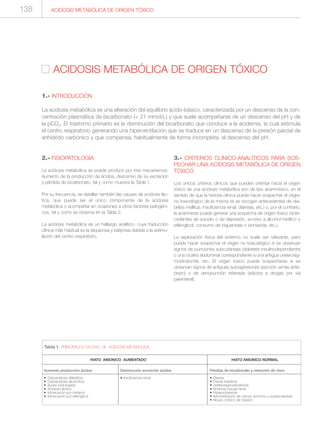2.- FISIOPATOLOGÍA
La acidosis metabólica se puede producir por tres mecanismos:
Aumento de la producción de ácidos, descenso de su excreción
y pérdida de bicarbonato, tal y como muestra la Tabla 1.
Por su frecuencia, se detallan también las causas de acidosis lác-
tica, que puede ser el único componente de la acidosis
metabólica o acompañar en ocasiones a otros factores patogéni-
cos, tal y como se observa en la Tabla 2.
La acidosis metabólica es un hallazgo analítico, cuya traducción
clínica más habitual es la taquipnea y batipnea debida a la estimu-
lación del centro respiratorio.
3.- CRITERIOS CLÍNICO-ANALÍTICOS PARA SOS-
PECHAR UNA ACIDOSIS METABÓLICA DE ORIGEN
TÓXICO.
Los únicos criterios clínicos que pueden orientar hacia el origen
tóxico de una acidosis metabólica son de tipo anamnésico, en el
sentido de que la historia clínica puede hacer sospechar el origen
no-toxicológico de la misma (si se recogen antecedentes de dia-
betes mellitus, insuficiencia renal, diarreas, etc.) o, por el contrario,
la anamnesis puede generar una sospecha de origen tóxico (ante-
cedentes de suicidio o de depresión, acceso a alcohol metílico o
etilenglicol, consumo de biguanidas o isoniazida, etc.).
La exploración física del enfermo no suele ser relevante, pero
puede hacer sospechar el origen no toxicológico si se observan
signos de punciones subcutáneas (diabetes insulinodependiente)
o una cicatriz abdominal correspondiente a una antigua ureterosig-
moidostomía, etc. El origen tóxico puede sospecharse si se
observan signos de antiguas autoagresiones (sección venas ante-
brazo) o de venopunción reiterada (adictos a drogas por vía
parenteral).
ACIDOSIS METABÓLICA DE ORIGEN TÓXICO
ACIDOSIS METABÓLICA DE ORIGEN TÓXICO
1.- INTRODUCCIÓN
La acidosis metabólica es una alteración del equilibrio ácido-básico, caracterizada por un descenso de la con-
centración plasmática de bicarbonato (< 21 mmol/L) y que suele acompañarse de un descenso del pH y de
la pCO2. El trastorno primario es la disminución del bicarbonato que conduce a la acidemia, la cual estimula
el centro respiratorio generando una hiperventilación que se traduce en un descenso de la presión parcial de
anhídrido carbónico y que compensa, habitualmente de forma incompleta, el descenso del pH.
Aumento producción ácidos
• Cetoacidosis diabética
• Cetoacidosis alcohólica
• Ayuno prolongado
• Acidosis láctica
• Intoxicación por metanol
• Intoxicación por etilenglicol
Tabla 1. PRINCIPALES CAUSAS DE ACIDOSIS METABOLICA.
Disminución excreción ácidos
• Insuficiencia renal
HIATO ANIONICO AUMENTADO HIATO ANIONICO NORMAL
Pérdida de bicarbonato y retención de cloro
• Diarrea
• Fístula intestinal
• Ureterosigmoidostomía
• Acidosis tubular renal
• Hiperpotasemia
• Administración de cloruro amónico o acetazolamida
• Abuso crónico de tolueno
138
 