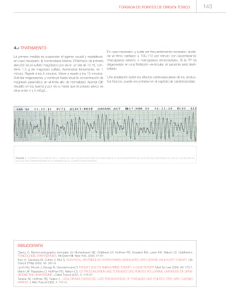 BIBLIOGRAFÍA
Clancy C. Electrocardiographic principles. En Flomenbaum NE, Goldfrank LR, Hoffman RS, Howland MA, Lewin NA, Nelson LS. Goldfrank’s.
TOXICOLOGIC EMERGENCIES. McGraw-Hill, New York, 2006, 51-61.
Kent K, Ganetsky M, Cohen J, Bird S. NON-FATAL VENTRICULAR DYSRHYHMIAS ASSOCIATED WITH SEVERE SALICYLATE TOXICITY. Clin
Toxicol (Phila) 2008; 46: 297-9.
Lynch MJ, Woods J, George N, Gerostamoulos D. FATALITY DUE TO AMISULPIRIDE TOXICITY: A CASE REPORT. Med Sci Law 2008; 48: 173-7.
Manini AF, Raspberry D, Hoffman RS, Nelson LS. QT PROLONGATION AND TORSADES DES POINTES FOLLOWING OVERDOSE OF ZIPRA-
SIDONE AND AMANTADINE. J Med Toxicol 2007; 3: 178-81.
Tarabar AF, Hoffman RS, Nelson L. CITALOPRAM OVERDOSE: LATE PRESENTATION OF TORSADES DES POINTES (TDP) WITH CARDIAC
ARREST. J Med Toxicol 2008; 4: 101-5.
TORSADA DE POINTES DE ORIGEN TÓXICO 143
4.- TRATAMIENTO
La primera medida es suspender el agente causal y restablecer,
en caso necesario, la homeostasis interna. El fármaco de primera
elección es el sulfato magnésico por vía iv: un vial de 10 mL con-
tiene 1,5 g de magnesio sulfato. Administrar lentamente, en 1
minuto. Repetir a los 5 minutos. Volver a repetir a los 15 minutos.
Solicitar magnesemia, y continuar hasta situar la concentración de
magnesio plasmático en el límite alto de normalidad. Aportar ClK
disuelto en los sueros y por vía iv, hasta que el potasio sérico se
situe entre 4 y 5 mEq/L.
En caso necesario, y suele ser frecuentemente necesario, acele-
rar el ritmo cardiaco a 100-110 por minuto con isoproterenol,
marcapasos externo o marcapasos endocavitario. Si la TP ha
degenerado en una fibrilación ventricular, el paciente será desfi-
brilado.
Una ampliación sobre los efectos cardiovasculares de los produc-
tos tóxicos, puede encontrarse en el capítulo de cardiotoxicidad.
FIGURA 1.- TORSADES DE POINTE EN EL CURSO DE UNA INTOXICACIÓN POR COCAÍNA DEBIDA A LA EXTRAVASACION DE ESTA DROGA CONTENIDA EN UNA DE LAS MÚLTIPLES
BOLSAS QUE TRANSPORTABA EN EL INTERIOR DE SU CUERPO (BODY-PACKER).
 