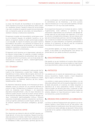 2.2.- Ventilación y oxigenación
La causa más frecuente de hipoventilación es la depresión del
centro respiratorio por la acción de psicofármacos, etanol, opiáce-
os o disolventes clorados. También la obstrucción de la vía aérea
o las crisis convulsivas de repetición pueden provocar hipoventila-
ción. La hipoxemia puede ser secundaria a la hipoventilación u
obedecer a diversas complicaciones respiratorias.
El tratamiento inmediato de la hipoventilación central grave consis-
te en la intubación traqueal y la ventilación mecánica y, en su
defecto, la respiración asistida con balón autohinchable acoplado
a una mascarilla. Se dispone de antídotos que pueden revertir la
hipoventilación secundaria a una sobredosis de opiáceos (la na-
loxona) o de benzodiacepinas (el flumazenilo). Los denominados
analépticos respiratorios, incluyendo la aminofilina, se consideran
obsoletos o claramente contraindicados.
El tratamiento de la hipoxemia es la oxigenoterapia, aplicada por
los métodos convencionales. En ocasiones, el oxígeno constituye
un antídoto o medida terapéutica de extraordinario valor, que debe
ser aplicado de forma muy temprana, como es el caso de las into-
xicaciones por monóxido de carbono, metahemoglobinizantes,
ácido sulfhídrico o cianhídrico.
2.3.- Circulación
La hipotensión arterial es la manifestación cardiovascular más fre-
cuente en las intoxicaciones y puede tener múltiples causas:
hipovolemia por vómitos, diarrea o falta de ingesta, disminución de
las resistencias periféricas por bloqueadores alfa o fenotiazinas,
disminución de la contractilidad cardíaca por barbitúricos o antide-
presivos tricíclicos o, finalmente, trastornos del ritmo cardíaco
(betabloqueantes, digoxina).
Su tratamiento habitual (por ejemplo, en la intoxicación por hipno-
sedantes) incluye la corrección de una eventual hipoxemia, la
posición en ligero Trendelemburg, la canalización venosa y la per-
fusión de cristaloides (suero fisiológico) o de expansores
plasmáticos (hidroxietil almidón u otro). En casos refractarios, los
enfermos pueden precisar control de la presión venosa central y
de las presiones vasculares pulmonares, evaluación del gasto car-
díaco, monitorización electrocardiográfica continua y fármacos
vasoactivos (noradrenalina, dopamina o dobutamina). Las intoxica-
ciones por agentes cardiotóxicos pueden requerir, además, el uso
de antídotos específicos (anticuerpos antidigitálicos, glucagón,
etc.).
2.4.- Sistema nervioso central
Dos situaciones que traducen la afección del SNC requieren par-
ticular atención: el coma y las convulsiones. Respecto al primero,
debe descartarse de inmediato, determinando la glucemia capilar,
la hipoglucemia que puede acompañar a las sobredosis de insuli-
na, antidiabéticos orales o alcohol etílico, aportando glucosa si es
preciso; a continuación, y en función de la sospecha clínica, debe-
ría administrarse por vía intravenosa, y de forma sucesiva,
naloxona (empezar con 0,4 mg iv que puede repetirse) y flumaze-
nilo (empezar con 0,25 mg iv que puede repetirse).
Si se sospecha la intoxicación por monóxido de carbono, metahe-
moglobinizantes, ácido sulfhídrico o cianhídrico, ha de
administrarse oxigenoterapia a la concentración más elevada dis-
ponible hasta que se haya excluido este diagnóstico. Si el coma
es profundo y probablemente prolongado, hay que instaurar profi-
laxis de la tromboembolia pulmonar y de la hemorragia digestiva.
Las convulsiones se tratarán sintomáticamente con clonazepam o
diazepam y, en casos refractarios, con tiopental o pentobarbital. La
piridoxina es el tratamiento de elección para las convulsiones
secundarias a la intoxicación por isoniazida.
A los pacientes agitados, con riesgo de autoagresión o heteroa-
gresión, se les sedará con benzodiacepinas como fármaco de
primera elección (ver capítulo de Atención psiquiátrica).
3.- DESCONTAMINACIÓN
Este apartado es de gran importancia en la práctica clínica. Incluye la
descontaminación digestiva, que es la que se aplica con mayor frecuen-
cia, la descontaminación cutánea y la ocular. Ver capítulos siguientes.
4.- ANTÍDOTOS
Los antídotos son un conjunto de medicamentos que, a través de
diversos mecanismos, impiden, mejoran o hacen desaparecer
algunos signos y síntomas de las intoxicaciones.
Los antídotos no están exentos de efectos secundarios, y su uso
debe estar justificado tanto por la sospecha diagnóstica como por
el estado del paciente; en ocasiones, los niveles sanguíneos o
plasmáticos de un tóxico (paracetamol, metanol, monóxido de
carbono) pueden ser decisivos para iniciar o suspender un trata-
miento antidótico. En el capítulo Guía de antídotos se muestran los
antídotos utilizados con mayor frecuencia en nuestro medio, con
sus indicaciones y pautas de dosificación.
5.- MEDIDAS PARA AUMENTAR LA ELIMINACIÓN
Los tóxicos se eliminan fisiológicamente del organismo por vía res-
piratoria, hepática y renal. Desde el punto de vista práctico, sólo
se puede intervenir en la eliminación renal. Otra opción es la pues-
ta en práctica de medios artificiales de depuración. Ambos temas
se abordan en los capítulos correspondientes a Depuración renal
y Extrarrenal.
161TRATAMIENTO GENERAL DE LAS INTOXICACIONES AGUDAS
 