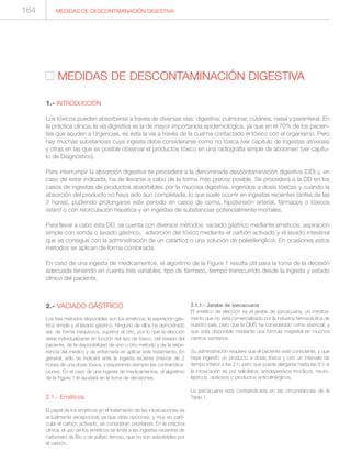 2.- VACIADO GÁSTRICO
Los tres métodos disponibles son los eméticos, la aspiración gás-
trica simple y el lavado gástrico. Ninguno de ellos ha demostrado
ser, de forma inequívoca, superior al otro, por lo que la elección
debe individualizarse en función del tipo de tóxico, del estado del
paciente, de la disponibilidad de uno u otro método y de la expe-
riencia del médico y de enfermería en aplicar este tratamiento. En
general, sólo se indicará ante la ingesta reciente (menos de 2
horas) de una dosis tóxica, y respetando siempre las contraindica-
ciones. En el caso de una ingesta de medicamentos, el algoritmo
de la Figura 1 le ayudará en la toma de decisiones.
2.1.- Eméticos
El papel de los eméticos en el tratamiento de las intoxicaciones es
actualmente excepcional, ya que otras opciones, y muy en parti-
cular el carbón activado, se consideran prioritarias. En la práctica
clínica, el uso de los eméticos se limita a las ingestas recientes de
carbonato de litio o de sulfato ferroso, que no son adsorbibles por
el carbón.
2.1.1.- Jarabe de ipecacuana
El emético de elección es el jarabe de ipecacuana, un medica-
mento que no está comercializado por la industria farmacéutica de
nuestro país, pero que la OMS ha considerado como esencial, y
que está disponible mediante una fórmula magistral en muchos
centros sanitarios.
Su administración requiere que el paciente esté consciente, y que
haya ingerido un producto a dosis tóxica y con un intervalo de
tiempo inferior a las 2 h, pero que puede alargarse hasta las 6 h si
la intoxicación es por salicilatos, antidepresivos tricíclicos, neuro-
lépticos, opiáceos o productos anticolinérgicos.
La ipecacuana está contraindicada en las circunstancias de la
Tabla 1.
MEDIDAS DE DESCONTAMINACIÓN DIGESTIVA
MEDIDAS DE DESCONTAMINACIÓN DIGESTIVA
1.- INTRODUCCIÓN
Los tóxicos pueden absorberse a través de diversas vías: digestiva, pulmonar, cutánea, nasal y parenteral. En
la práctica clínica, la vía digestiva es la de mayor importancia epidemiológica, ya que en el 70% de los pacien-
tes que acuden a Urgencias, es ésta la vía a través de la cual ha contactado el tóxico con el organismo. Pero
hay muchas substancias cuya ingesta debe considerarse como no tóxica (ver capítulo de Ingestas atóxicas)
y otras en las que es posible observar el productos tóxico en una radiografía simple de abdomen (ver capítu-
lo de Diagnóstico).
Para interrumpir la absorción digestiva se procederá a la denominada descontaminación digestiva (DD) y, en
caso de estar indicada, ha de llevarse a cabo de la forma más precoz posible. Se procederá a la DD en los
casos de ingestas de productos absorbibles por la mucosa digestiva, ingeridos a dosis tóxicas y cuando la
absorción del producto no haya sido aún completada, lo que suele ocurrir en ingestas recientes (antes de las
2 horas), pudiendo prolongarse este periodo en casos de coma, hipotensión arterial, fármacos o tóxicos
retard o con recirculación hepática y en ingestas de substancias potencialmente mortales.
Para llevar a cabo esta DD, se cuenta con diversos métodos: vaciado gástrico mediante eméticos, aspiración
simple con sonda o lavado gástrico, adsorción del tóxico mediante el carbón activado y el lavado intestinal
que se consigue con la administración de un catártico o una solución de polietilenglicol. En ocasiones estos
métodos se aplican de forma combinada.
En caso de una ingesta de medicamentos, el algoritmo de la Figura 1 resulta útil para la toma de la decisión
adecuada teniendo en cuenta tres variables: tipo de fármaco, tiempo transcurrido desde la ingesta y estado
clínico del paciente.
164
 