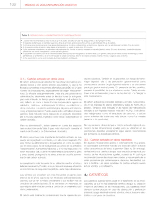 3.1.- Carbón activado en dosis única
El carbón activado es un adsorbente muy eficaz de muchos pro-
ductos tóxicos y con pocos efectos secundarios, lo que le ha
llevado a convertirse en la primera alternativa para la DD de un gran
número de intoxicaciones, especialmente de origen medicamen-
toso. Su eficacia está generalmente unida a la precocidad de su
administración, idealmente antes de las dos horas de la ingesta,
pero este intervalo de tiempo puede ampliarse si el enfermo ha
sido hallado en coma o hasta 6 horas después de la ingesta de
salicilatos, opiáceos, antidepresivos tricíclicos, neurolépticos y
otros productos con acción anticolinérgica (algunos antihistamíni-
cos y antiparkinsonianos). Puede usarse solo o al finalizar el lavado
gástrico. Está indicado tras la ingesta de un producto absorbible
por la mucosa digestiva, ingerido a dosis tóxica y adsorbible por el
carbón activado.
Para su administración, deben tenerse en cuenta los aspectos
que se describen en la Tabla 3 (para más información consultar el
capítulo de Cuidados de Enfermería al intoxicado).
El efecto secundario más importante del carbón activado es que
puede ser regurgitado o vomitado y, por ello, broncoaspirado. Por
este motivo su administración a los pacientes en coma es peligro-
sa; en estos casos, ha de evaluarse el uso previo de los antídotos
“despertadores” (flumazenilo/naloxona) y, si no hay respuesta o no
están indicados y el paciente no tiene reflejos para cerrar la glotis
y toser, deberá protegerse la vía aérea antes de iniciar la adminis-
tración del carbón activado.
La complicación más frecuente de su utilización son los vómitos y
la broncoaspiración. Por ello, si no pudiera administrarse el carbón
en condiciones de seguridad respiratoria, sería mejor abstenerse.
Los vómitos por el carbón son más frecuentes en gente joven
(menos de 40 años), que no se han intoxicado sólo con benzodia-
cepinas, que ya han vomitado previamente o que reciben más de
una dosis de carbón activado. Si se dan estas circunstancias, se
aconseja la administración previa al carbón de un antiemético por
vía iv (ondansetrón).
El carbón está totalmente contraindicado tras la ingesta de pro-
ductos cáusticos. También en los pacientes con riesgo de hemo-
rragia digestiva alta o de perforación gastrointestinal como
consecuencia de una cirugía digestiva reciente o de una severa
patología gastrointestinal previa. En presencia de íleo paralítico,
aumenta la posibilidad de que el enfermo vomite. Puede adminis-
trase a las embarazadas y nunca se ha descrito una “alergia” a
este medicamento.
El carbón activado se considera ineficaz y, por ello, nunca indica-
do en las ingestas de etanol, etilenglicol y sales de hierro, litio o
potasio. Tampoco está indicado en la ingesta de hidrocarburos
(excepto si son ingestas masivas -más de 1 mL/Kg-, o de deriva-
dos halogenados -como el tetracloruro de carbono-, o actúan
como solventes de sustancias más tóxicas -como los metales
pesados o los pesticidas).
No hay evidencia clínica de que el carbón activado mejore el pro-
nóstico de las intoxicaciones agudas, pero su utilización en las
condiciones descritas previamente sigue siendo recomendada
por la mayoría de toxicólogos clínicos.
3.2.- Carbón activado en dosis repetidas
En algunas intoxicaciones graves o potencialmente muy graves,
es aconsejable administrar más de una dosis de carbón activado
si las características del tóxico lo permiten (Tabla 4). Sin embargo,
no hay evidencia científica de que esta terapéutica mejore el pro-
nóstico de las intoxicaciones agudas, a pesar de lo cual sigue
recomendándose en las situaciones citadas, y muy en particular si
están producidas por carbamazepina, dapsona, fenobarbital, qui-
nina o teofilina. Las dosis repetidas de carbón activado suelen
inducir vómitos y constipación.
4.- CATÁRTICOS
Los catárticos apenas tienen papel en el tratamiento de las intoxi-
caciones, ya que no hay evidencia científica de que su utilización
mejore el pronóstico de las intoxicaciones. Los catárticos están
siempre contraindicados en caso de obstrucción o perforación
intestinal, cirugía intestinal reciente, vómitos, shock, trastorno elec-
trolítico o coingesta de cáusticos.
MEDIDAS DE DESCONTAMINACIÓN DIGESTIVA
• La dosis más recomendada y única es de 25 g en el adulto, disueltos en 200 mL de agua tibia, o de 1g/Kg en el niño.
• En ingestas de fármacos en cantidad superior a 25 g de principio activos (poco frecuente), se administrarán 50 g. de carbón.
• En intoxicaciones potencialmente muy graves (antidepresivos tricíclicos, antipalúdicos, antiarrítmicos, digoxina, etc.) se administrarán también 50 g de carbón.
• Si el paciente vomita el carbón, debe darse un antiemético, y repetir la dosis a los 30 minutos.
• En los pacientes conscientes, se administra habitualmente por vía oral, no siendo necesario el vaciado gástrico previo. En caso de rechazo, puede introducirse
a través de una sonda nasogástrica y previo vaciado gástrico.
• En pacientes con disminución de la conciencia debe darse por sonda nasogástrica, de forma lenta y, en general, después de haber vaciado el estómago y haber
administrado un antiemético. Si se ha introducido el carbón por sonda, ésta ha de dejarse pinzada durante 2 horas y luego se pasa a declive.
• En los pacientes en coma será necesaria la previa intubación orotraqueal.
Tabla 3. NORMAS PARA LA ADMINISTRACIÓN DE CARBÓN ACTIVADO
168
 