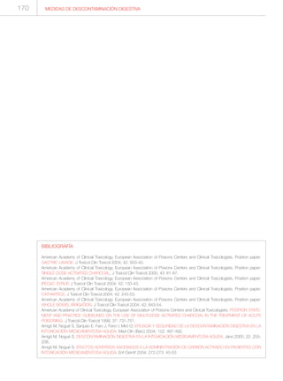 MEDIDAS DE DESCONTAMINACIÓN DIGESTIVA170
BIBLIOGRAFÍA
American Academy of Clinical Toxicology. European Association of Poisons Centers and Clinical Toxicologists. Position paper:
GASTRIC LAVAGE. J Toxicol Clin Toxicol 2004; 42: 933-43.
American Academy of Clinical Toxicology. European Association of Poisons Centers and Clinical Toxicologists. Position paper:
SINGLE-DOSE ACTIVATED CHARCOAL. J Toxicol Clin Toxicol 2005; 43: 61-87.
American Academy of Clinical Toxicology. European Association of Poisons Centers and Clinical Toxicologists. Position paper:
IPECAC SYRUP. J Toxicol Clin Toxicol 2004; 42: 133-43.
American Academy of Clinical Toxicology. European Association of Poisons Centers and Clinical Toxicologists. Position paper:
CATHARTICS. J Toxicol Clin Toxicol 2004; 42: 243-53.
American Academy of Clinical Toxicology. European Association of Poisons Centers and Clinical Toxicologists. Position paper:
WHOLE BOWEL IRRIGATION. J Toxicol Clin Toxicol 2004; 42: 843-54.
American Academy of Clinical Toxicology. European Association of Poisons Centers and Clinical Toxicologists. POSITION STATE-
MENT AND PRACTICE GUIDELINES ON THE USE OF MULTI-DOSE ACTIVATED CHARCOAL IN THE TREATMENT OF ACUTE
POISONING. J Toxicol Clin Toxicol 1999; 37: 731-751.
Amigó M, Nogué S, Sanjurjo E, Faro J, Ferro I, Miró O. EFICACIA Y SEGURIDAD DE LA DESCONTAMINACIÓN DIGESTIVA EN LA
INTOXICACIÓN MEDICAMENTOSA AGUDA. Med Clin (Barc) 2004; 122: 487-492.
Amigó M, Nogué S. DESCONTAMINACIÓN DIGESTIVA EN LA INTOXICACIÓN MEDICAMENTOSA AGUDA. Jano 2005; 22: 205-
208.
Amigó M, Nogué S. EFECTOS ADVERSOS ASOCIADOS A LA ADMINISTRACIÓN DE CARBÓN ACTIVADO EN PACIENTES CON
INTOXICACIÓN MEDICAMENTOSA AGUDA. Enf Cientif 2004; 272-273: 45-53
 