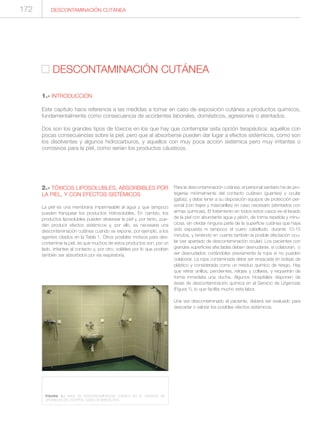 2.- TÓXICOS LIPOSOLUBLES, ABSORBIBLES POR
LA PIEL, Y CON EFECTOS SISTÉMICOS
La piel es una membrana impermeable al agua y que tampoco
pueden franquear los productos hidrosolubles. En cambio, los
productos liposolubles pueden atravesar la piel y, por tanto, pue-
den producir efectos sistémicos y, por ello, es necesaria una
descontaminación cutánea cuando se expone, por ejemplo, a los
agentes citados en la Tabla 1. Otros posibles motivos para des-
contaminar la piel, es que muchos de estos productos son, por un
lado, irritantes al contacto y, por otro, volátiles por lo que podrían
también ser absorbidos por vía respiratoria.
Para la descontaminación cutánea, el personal sanitario ha de pro-
tegerse mínimamente del contacto cutáneo (guantes) y ocular
(gafas), y debe tener a su disposición equipos de protección per-
sonal (con trajes y mascarillas) en caso necesario (atentados con
armas químicas). El tratamiento en todos estos casos es el lavado
de la piel con abundante agua y jabón, de forma repetida y minu-
ciosa, sin olvidar ninguna parte de la superficie cutánea que haya
sido expuesta ni tampoco el cuero cabelludo, durante 10-15
minutos, y teniendo en cuenta también la posible afectación ocu-
lar (ver apartado de descontaminación ocular). Los pacientes con
grandes superficies afectadas deben desnudarse, si colaboran, o
ser desnudados cortándoles previamente la ropa si no pueden
colaborar. La ropa contaminada debe ser ensacada en bolsas de
plástico y considerada como un residuo químico de riesgo. Hay
que retirar anillos, pendientes, relojes y collares, y requerirán de
forma inmediata una ducha. Algunos Hospitales disponen de
áreas de descontaminación química en el Servicio de Urgencias
(Figura 1), lo que facilita mucho esta labor.
Una vez descontaminado el paciente, deberá ser evaluado para
descartar o valorar los posibles efectos sistémicos.
DESCONTAMINACIÓN CUTÁNEA
DESCONTAMINACIÓN CUTÁNEA
1.- INTRODUCCIÓN
Este capítulo hace referencia a las medidas a tomar en caso de exposición cutánea a productos químicos,
fundamentalmente como consecuencia de accidentes laborales, domésticos, agresiones o atentados.
Dos son los grandes tipos de tóxicos en los que hay que contemplar esta opción terapéutica: aquellos con
pocas consecuencias sobre la piel, pero que al absorberse pueden dar lugar a efectos sistémicos, como son
los disolventes y algunos hidrocarburos, y aquellos con muy poca acción sistémica pero muy irritantes o
corrosivos para la piel, como serían los productos cáusticos.
FIGURA 1.- ÁREA DE DESCONTAMINACIÓN QUÍMICA EN EL SERVICIO DE
URGENCIAS DEL HOSPITAL CLÍNIC DE BARCELONA.
172
 