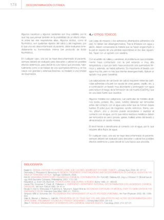 Algunos caústicos y algunos oxidantes son muy volátiles, por lo
que hay que pensar también en la posibilidad de un efecto irritan-
te sobre las vías respiratorias altas. Algunos ácidos, como el
fluorhídrico, son quelantes rápidos del calcio y del magnesio, por
lo que una vez descontaminado el paciente, debe evaluarse inme-
diatamente su homeostasis interna (ver protocolo de ácido
fluorhídrico).
En cualquier caso, una vez se haya descontaminado el paciente,
siempre deberá ser evaluado para descartar o valorar los posibles
efectos sistémicos, para decidir la cura tópica que proceda, habi-
tualmente como si se tratase de una quemadura térmica y, en los
casos con grandes y extensas lesiones, su traslado a una Unidad
de Quemados.
4.- OTROS TÓXICOS
Las colas de impacto o los adhesivos ultrarrápidos adheridos a la
piel, no deben ser desenganchados. Tras la limpieza con agua y
jabón, deben conservarse la materia que se hayan enganchado a
la piel en espera de una pérdida espontánea en los días siguien-
tes. Tapar con un apósito con vaselina.
Con el asfalto de calles y carreteras, el problema es que probable-
mente haya contactado con la piel estando a muy alta
temperatura, y que por tanto haya producido una quemadura tér-
mica y, además, se habrá adherido. Es importante el lavado con
agua muy fría, pero no hay que intentar desengancharlo. Aplicar un
apósito muy graso (vaselina).
Las salpicaduras de cal (óxido de calcio) requieren retirar las partí-
culas adheridas a la piel con ayuda de unas gasas, cepillo, etc. y
a continuación un lavado muy abundante y prolongado con agua
para reducir el riesgo de la formación de cal muerta [Ca(OH)2] que
es una base fuerte que caustica.
Algunos metales son peligrosos. Las partículas de metales alcali-
nos (sodio, potasio, litio, cesio, rubidio) deberían ser removidas
antes del contacto con el agua para evitar que se formen bases
fuertes. El polvo puro de magnesio, azufre, estroncio, titanio, ura-
nio, yttrium, zinc y zirconio puede encenderse o explotar al
contacto con el agua, por lo que estos residuos metálicos deben
ser removidos en seco (pinzas, gasas, toallas) antes del lavado y
almacenados en aceite mineral.
El fenol tiende a densificarse al contacto con el agua, por lo que
requiere altos flujos de agua.
En cualquier caso, una vez se haya descontaminado el paciente,
siempre deberá ser evaluado para descartar o valorar los posibles
efectos sistémicos y para decidir la cura tópica que proceda.
174
BIBLIOGRAFÍA
Barlett D. DERMAL EXPOSUE TO HYDROFLUORIC ACID CAUSING SIGNIFICANT SYSTEMIC TOXICITY. J Emerg Nurs 2004; 30: 371-3.
Dishovsky C, Pivoparov A, Benschop H. MEDICAL TREATMENT OF INTOXICATIONS AND DECONTAMINATION OF CHEMICAL AGENTS IN THE
AREA OF TERRORIST ATTACK. Springer, Dordrecht, 2006.
Kirk M. MANAGING PATIENTS WITH HAZARDOUS CHEMICAL CONTAMINATION. En: Ford MD, Delaney KA, Ling LJ, Erickson T. Clinical toxicol-
ogy, W.B.Saunders Company, Philadelphia, 2001; 115-126.
Kirkpatrick JJ, Enion DS, Burd DA. HYDROFLUORIC ACID BURNS: A REVIEW. Burns 1995; 21: 483-93.
Lavoie FW, Coosmes T, Cisek JE, Fulkerson L. EMERGENCY DEPARTMENT EXTERNAL DECONTAMINATION FOR HAZARDOUS CHEMICAL
EXPOSURE. Vet Hum Toxicol 1992; 34: 61-4.
Nozaki H, Hori S, Shinozawa Y, Fujishima S, Takuma K, Sagoh M et al. SECONDARY EXPOSURE OF MEDICAL STAFF TO SARIN VAPOR IN THE
EMERGENCY ROOM. Intensive Care Med 1995; 21: 1032-5.
Simpson WM Jr, Schuman SH. RECOGNITION AND MANAGEMENT OF ACUTE PESTICIDE POISONING. Am Fam Physician 2002; 68: 1599-
604.
Viala B, Blomet J, Mathieu L, Hall AH. PREVENTION OF CS “TEAR GAS” EYE AND SKIN EFFECTS AND ACTIVE DECONTAMINATION WITH
DIPHOTERINE: PRELIMINARY STUDIES IN 5 FRENCH GENDARMES. J Emerg Med 2005; 29: 5-8.
Zilker T. MEDICAL MANAGEMENT OF INCIDENTS WITH CHEMICAL WARFARE AGENTS. Toxicology 2005; 214: 221-31.
DESCONTAMINACIÓN CUTÁNEA
 