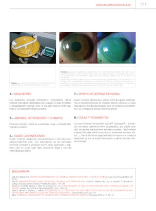 DESCONTAMINACIÓN OCULAR
4.- DISOLVENTES
Los disolventes (acetona, tricloroetano, tricloroetileno, etanol,
metanol, etilenglicol, dietilenglicol, etc.) causan un dolor inmediato
y desepitelización corneal, pero no inducen lesiones profundas.
Irrigar y consulta oftalmológica posterior.
5.- JABONES, DETERGENTES Y CHAMPÚS
Producen irritación y lesiones superficiales. Irrigar y consulta oftal-
mológica posterior.
6.- GASES LACRIMÓGENOS
Suelen contener cloropicrina, cloroacetofenona o ortho-cloroben-
zilideno-malonitrilo (CS). Son estimulantes de las terminales
nerviosas corneales y producen mucho dolor, quemazón y lagri-
meo, pero no suele haber daño estructural. Irrigar y consulta
oftalmológica posterior.
7.- SPRAYS DE DEFENSA PERSONAL
Suelen contener oleoresinas y actúan como los gases lacrimóge-
nos. El disolvente (cloruro de metileno, etanol u otros) es a veces
más agresivo que las oleoeresinas. Sólo en contacto a una distan-
cia muy corta puede producir lesiones graves.
8.- COLAS Y PEGAMENTOS
Los que contienen cianoacrilato (Loctite®, Superglue®,…) produ-
cen una rápida adherencia entre los párpados, que puede durar
días, sin generar habitualmente lesiones corneales. Debe evitarse
la apertura forzada y están proscritos los disolventes (acetona, eta-
nol,…). Tras la dificultosa irrigación inicial, se impone una conducta
expectante ya que se acaba despegando y valorar una cura oclu-
siva húmeda.
FIGURA 1.- LAVAOJOS INSTALADO EN UN LABORATORIO DE
QUÍMICA (IMAGEN CORTESÍA DE VERÓNICA VELASCO).
FIGURA 2.- IMAGEN IZQUIERDA (A), IMAGEN DEL POLO ANTERIOR UNA SEMANA DESPUÉS DE UNA
CAUSTICACIÓN, EN LA QUE SE OBSERVA UNA PARTE DEL LIMBO CORNEAL (A LA IZQUIERDA) DE ASPEC-
TO BLANQUECINO, NO HIPERÉMICO, INDICANDO UNA ISQUEMIA LÍMBICA QUE ES UN SIGNO DE
GRAVEDAD.
IMAGEN DERECHA (B), EL MISMO CASO CON UNA TINCIÓN DE FLUORESCEÍNA. LA MAYOR PARTE DE LA
CÓRNEA TIÑE POSITIVAMENTE, INDICANDO LA AUSENCIA DE EPITELIO CORNEAL SECUNDARIA A LA
LESIÓN DE LAS CÉLULAS MADRE NORMALMENTE PRESENTES EN EL LIMBO ISQUÉMICO. A LA DERECHA
DE LA IMAGEN, PERSISTE UNA SEMILUNA ÍNTEGRA DE EPITELIO CORNEAL QUE NO TIÑE.
BIBLIOGRAFÍA
Hall AH, Maibach HI. WATER DECONTAMINATION OF CHEMICAL SKIN/EYE SPLASHES: A CRITICAL REVIEW. Cutan Ocul Toxicol 2006; 25:
67-83.
Kirk M. MANAGING PATIENTS WITH HAZARDOUS CHEMICAL CONTAMINATION. En: Ford MD, Delaney KA, Ling LJ, Erickson T. Clinical toxi-
cology, W.B.Saunders Company, Philadelphia, 2001; 115-126.
Rihawi S, Frentz M, Becker J, Reim M, Schrage NF. THE CONSEQUENCES OF DELAYED INTERVENTION WHEN TREATING CHEMICAL EYE
BURNS. Graefes Arch Clin Exp Ophthalmol 2007; 245: 1507-13.
Viala B, Blomet J, Mathieu L, Hall AH. PREVENTION OF CS “TEAR GAS” EYE AND SKIN EFFECTS AND ACTIVE DECONTAMINATION WITH
DIPHOTERINE: PRELIMINARY STUDIES IN 5 FRENCH GENDARMES. J Emerg Med 2005; 29: 5-8.
Zilker T. MEDICAL MANAGEMENT OF INCIDENTS WITH CHEMICAL WARFARE AGENTS. Toxicology 2005; 214: 221-31.
177
 
