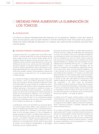 2.- DIURESIS FORZADA Y DIURESIS ALCALINA
La diuresis forzada (DF), en su doble versión neutra (DFN) y alcali-
na (DFA), y la diuresis alcalina (DA) son opciones terapéuticas para
forzar la salida de tóxicos por vía renal. Tendrán sentido sólo en
aquellas intoxicaciones graves en las que el producto tóxico o sus
metabolitos activos se eliminen espontáneamente y de forma sig-
nificativa por vía renal, lo que precisa que sean hidrosolubles, de
bajo peso molecular, con pequeño volumen de distribución y que
circulen en el plasma escasamente unidos a las proteínas, lo que
limita extraordinariamente sus indicaciones (Tabla 1). Para la DA y
la DFA será necesario, además, que la substancia a depurar sea
un ácido débil con un pKa entre 3,0 y 7,5. La diuresis ácida se
considera obsoleta.
Los mecanismos fisiológicos responsables de la eliminación renal
de un fármaco o tóxico son la filtración glomerular, la secreción
activa a la luz tubular en el túbulo proximal y la reabsorción pasiva
en el túbulo distal. Con estas condiciones, el objetivo de aumen-
tar la depuración renal del tóxico puede conseguirse preservando
el filtrado glomerular y disminuyendo la reabsorción tubular. La
conservación del filtrado se logra manteniendo u optimizando la
volemia, y la disminución de la reabsorción tubular aumentando la
producción de orina diluida con hidratación, con o sin diuréticos, y
manipulando el pH urinario para que disminuya la solubilidad del
tóxico en la luz tubular. Por tanto, no son necesarias las grandes
poliurias que se generaban hace unos años, sino que es suficien-
te con mantener una diuresis de 1-2 ml/Kg/hora.
La alcalinización urinaria se ha demostrado que aumenta la elimina-
ción renal de algunos ácidos débiles y otras substancias como la
aspirina, fenobarbital, clorpropamida, ácido 2,4-diclorofenoxiacético,
mecocrop, diflunisal, flúor y metotrexato. La DA requiere, para ser
eficaz, un pH en orina igual o superior a 7,5. De no conseguirse con
la pauta propuesta en la Tabla 2, se añadirán bolos horarios de 10-
20 mEq de bicarbonato sódico molar, prestando atención a la carga
de sodio y a la alcalosis metabólica que ello puede generar. Si el
balance hídrico fuese muy positivo, pueden añadirse 20-40 mg de
furosemida iv. Las complicaciones más frecuentes de estas pautas
de diuresis son los trastornos hidroelectrolíticos y del equilibrio
ácido-base, así como el edema pulmonar.
Las pautas de diuresis de la Tabla 2, se suelen aplicar durante 24-
48 horas continuas, y deben ser modificadas para cada paciente
en función de su evolución clínica, de su capacidad de adaptación
a la sobrecarga de volumen, de la respuesta urinaria y de los cam-
bios en el ionograma y en el pH. En nuestro medio, la indicación
más frecuente es la intoxicación grave por barbitúricos de acción
larga (fenobarbital) y por salicilatos, pero esta gravedad ha de ser
evaluada más por parámetros clínicos (coma,...) o analíticos gene-
rales (acidosis,...) que por la analítica toxicológica; así, por
ejemplo, la intoxicación por fenobarbital es relativamente frecuen-
te en nuestro medio, sobre todo entre pacientes epilépticos, y es
un típico ejemplo en el que el paciente “intoxicado” puede tener
unos niveles de tóxico elevados (> 40 mcg/mL) y en cambio estar
clínicamente bien (no coma). También puede ocurrir que el pacien-
te esté grave pero con concentraciones plasmáticas consideradas
no tóxicas; en este caso suele tratarse de intoxicaciones mixtas
(ingesta simultánea de varios productos) o complicadas (hipoxe-
mia, hipotensión,...). En estos casos de discordancia
clínico-analítica, ya sea por ausencia de criterios clínicos de grave-
dad o por concentraciones plasmáticas consideradas no tóxicas,
no está nunca indicada la diuresis forzada. Una vez iniciada la DF,
se suspenderá al cesar los motivos por los que se indicó, ya sea
por mejoría del paciente o por descenso de las concentraciones
del tóxico (por ejemplo, < 35 mg/dL de aspirina).
La práctica de la DF requiere controles estrictos y tiene ciertas
contraindicaciones. Así, la DF tiene contraindicaciones absolutas
(edema pulmonar, edema cerebral, fracaso renal agudo o crónico
en programa de hemodiálisis) y relativas (insuficiencia cardiorespi-
ratoria, insuficiencia renal leve o moderada, hipertensión arterial
severa, hipotensión/shock). .
No se dispone de estudios controlados que hayan demostrado
que las pautas de DF mejoren el pronóstico de las intoxicaciones,
reduzcan la morbimortalidad o acorten el período de estancia, por
lo que sus indicaciones son cada vez más controvertidas.
Además, su puesta en práctica puede asociarse a complicaciones
como la sobrecarga de volumen, el edema pulmonar o cerebral,
los trastornos electrolíticos como la hipernatremia o la hipopota-
semia y la alcalosis metabólica.
MEDIDAS PARA AUMENTAR LA ELIMINACIÓN DE LOS TÓXICOS
MEDIDAS PARA AUMENTAR LA ELIMINACIÓN DE
LOS TÓXICOS
1.- INTRODUCCIÓN
Los tóxicos se eliminan fisiológicamente del organismo por vía respiratoria, hepática y renal, pero desde el
punto de vista práctico sólo se puede intervenir a nivel de la eliminación renal. Otra opción es la puesta en
práctica de medios artificiales de depuración. En cualquier caso, estas técnicas se reservan sólo para intoxi-
caciones graves.
180
 