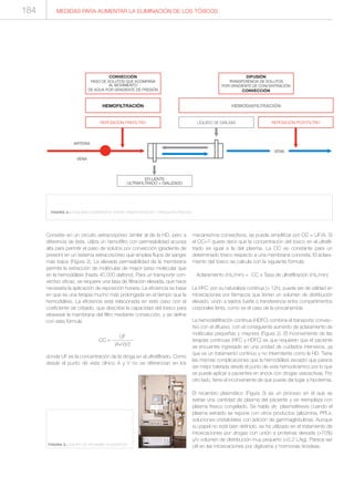 Consiste en un circuito extracorpóreo similar al de la HD, pero a
diferencia de ésta, utiliza un hemofiltro con permeabilidad acuosa
alta para permitir el paso de solutos por convección (gradiente de
presión) en un sistema extracorpóreo que emplea flujos de sangre
más bajos (Figura 2). La elevada permeabilidad de la membrana
permite la extracción de moléculas de mayor peso molecular que
en la hemodiálisis (hasta 40 000 daltons). Para un transporte con-
vectivo eficaz, se requiere una tasa de filtración elevada, que hace
necesaria la aplicación de reposición horaria. La eficiencia se basa
en que es una terapia mucho más prolongada en el tiempo que la
hemodiálisis. La eficiencia está relacionada en este caso con el
coeficiente de cribado, que describe la capacidad del tóxico para
atravesar la membrana del filtro mediante convección, y se define
con esta fórmula
UF
CC = ------------
(A+V)/2
donde UF es la concentración de la droga en el ultrafiltrado. Como
desde el punto de vista clínico A y V no se diferencian en los
mecanismos convectivos, se puede simplificar por CC = UF/A. Si
el CC=1 quiere decir que la concentración del tóxico en el ultrafil-
trado es igual a la del plasma. La CC es constante para un
determinado tóxico respecto a una membrana concreta. El aclara-
miento del tóxico se calcula con la siguiente fórmula:
Aclaramiento (mL/min) = CC x Tasa de ultrafiltración (mL/min)
La HFC, por su naturaleza continua (> 12h), puede ser de utilidad en
intoxicaciones por fármacos que tienen un volumen de distribución
elevado, unión a tejidos fuerte o transferencia entre compartimentos
corporales lenta, como es el caso de la procainamida.
La hemodiafiltración continua (HDFC) combina el transporte convec-
tivo con el difusivo, con el consiguiente aumento de aclaramiento de
moléculas pequeñas y mayores (Figura 2). El inconveniente de las
terapias continuas (HFC y HDFC) es que requieren que el paciente
se encuentre ingresado en una unidad de cuidados intensivos, ya
que es un tratamiento continuo y no intermitente como la HD. Tiene
las mismas complicaciones que la hemodiálisis excepto que parece
ser mejor tolerada desde el punto de vista hemodinámico por lo que
se puede aplicar a pacientes en shock con drogas vasoactivas. Por
otro lado, tiene el inconveniente de que puede dar lugar a hipotermia.
El recambio plasmático (Figura 3) es un proceso en el que se
extrae una cantidad de plasma del paciente y se reemplaza con
plasma fresco congelado. Se habla de plasmaféresis cuando el
plasma extraído se repone con otros productos (albúmina, PPLs,
soluciones cristaloides) con adición de gammaglobulinas. Aunque
su papel no está bien definido, se ha utilizado en el tratamiento de
intoxicaciones por drogas con unión a proteínas elevada (>70%)
y/o volumen de distribución muy pequeño (<0,2 L/kg). Parece ser
útil en las intoxicaciones por digitoxina y hormonas tiroideas.
MEDIDAS PARA AUMENTAR LA ELIMINACIÓN DE LOS TÓXICOS
FIGURA 3.- EQUIPO DE RECAMBIO PLASMÁTICO
EFLUENTE
ULTRAFILTRADO + DIALIZADO
HEMOFILTRACIÓN HEMODIAFILTRACIÓN
REPOSICIÓN POSTFILTRO
VENA
ARTERIA
VENA
REPOSICIÓN PREFILTRO LÍQUIDO DE DIÁLISIS
CONVECCIÓN
PASO DE SOLUTOS QUE ACOMPAÑA
AL MOVIMIENTO
DE AGUA POR GRADIENTE DE PRESIÓN
DIFUSIÓN
TRANSFERENCIA DE SOLUTOS
POR GRADIENTE DE CONCENTRACIÓN
CONVECCIÓN
FIGURA 2.- ESQUEMA COMPARATIVO ENTRE HEMOFILTRACIÓN Y HEMODIAFILTRACIÓN.
184
 