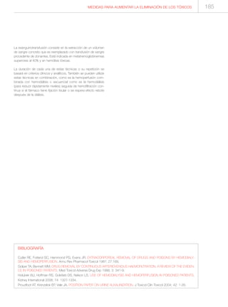 MEDIDAS PARA AUMENTAR LA ELIMINACIÓN DE LOS TÓXICOS
La exanguinotransfusión consiste en la extracción de un volumen
de sangre concreto que es reemplazado con transfusión de sangre
procedente de donantes. Está indicada en metahemoglobinemias
superiores al 40% y en hemólisis tóxicas.
La duración de cada una de estas técnicas o su repetición se
basará en criterios clínicos y analíticos. También se pueden utilizar
estas técnicas en combinación, como es la hemoperfusión com-
binada con hemodiálisis o secuencial como es la hemodiálisis
(para reducir rápidamente niveles) seguida de hemofiltración con-
tinua si el fármaco tiene fijación tisular o se espera efecto rebote
después de la diálisis.
BIBLIOGRAFÍA
Cutler RE, Forland SC, Hammond PG, Evans JR. EXTRACORPOREAL REMOVAL OF DRUGS AND POISONS BY HEMODIALY-
SIS AND HEMOPERFUSION. Annu Rev Pharmacol Toxicol 1987; 27:169.
Golper TA, Bennett WM. DRUG REMOVAL BY CONTINUOUS ARTERIOVENOUS HAEMOFILTRATION. A REVIEW OF THE EVIDEN-
CE IN POISONED PATIENTS. Med Toxicol Adverse Drug Exp 1988; 3: 341-9.
Holubek WJ, Hoffman RS, Golsfarb DS, Nelson LS. USE OF HEMODIALYSIS AND HEMOPERFUSION IN POISONED PATIENTS.
Kidney International 2008; 74: 1327-1334.
Proudfoot AT, Krenzelok EP, Vale JA. POSITION PAPER ON URINE ALKALINIZATION. J Toxicol Clin Toxicol 2004; 42: 1-26.
185
 