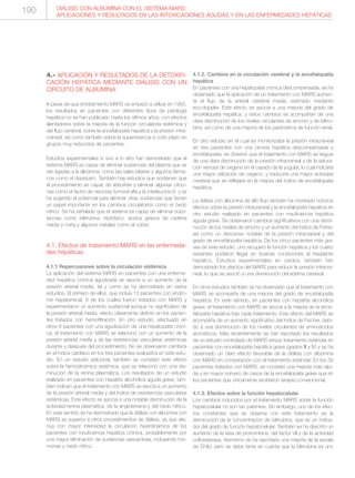 4.- APLICACIÓN Y RESULTADOS DE LA DETOXIFI-
CACIÓN HEPÁTICA MEDIANTE DIÁLISIS CON UN
CIRCUITO DE ALBÚMINA
A pesar de que el tratamiento MARS se empezó a utilizar en 1993,
los resultados en pacientes con diferentes tipos de patología
hepática no se han publicado hasta los últimos años, con efectos
alentadores sobre la mejoría de la función circulatoria sistémica y
del flujo cerebral, sobre la encefalopatía hepática y la presión intra-
craneal, así como también sobre la supervivencia a corto plazo en
grupos muy reducidos de pacientes.
Estudios experimentales in vivo e in vitro han demostrado que el
sistema MARS es capaz de eliminar sustancias del plasma que se
van ligadas a la albúmina, como las sales biliares y algunos fárma-
cos como el diazepam. También hay estudios que sostienen que
el procedimiento es capaz de adsorber y eliminar algunas citoci-
nas como el factor de necrosis tumoral alfa y la interleucina 6, y se
ha sugerido el potencial para eliminar otras sustancias que tienen
un papel importante en los cambios circulatorios como el óxido
nítrico. Se ha señalado que el sistema es capaz de eliminar subs-
tancias como bilirrubina, triptófano, ácidos grasos de cadena
media y corta y algunos metales como el cobre.
4.1. Efectos de tratamiento MARS en las enfermeda-
des hepáticas
4.1.1 Repercusiones sobre la circulación sistémica
La aplicación del sistema MARS en pacientes con una enferme-
dad hepática crónica agudizada se asocia a un aumento de la
presión arterial media, tal y como se ha demostrado en varios
estudios. El primero de ellos, que incluía 13 pacientes con síndro-
me hepatorrenal, 8 de los cuales fueron tratados con MARS y
experimentaron un aumento sustancial aunque no significativo de
la presión arterial media, efecto claramente distinto en los pacien-
tes tratados con hemofiltración. En otro estudio, efectuado en
otros 8 pacientes con una agudización de una hepatopatía cróni-
ca, el tratamiento con MARS se relacionó con un aumento de la
presión arterial media y de las resistencias vasculares sistémicas
durante y después del procedimiento. No se observaron cambios
en el índice cardíaco en los tres pacientes evaluados en este estu-
dio. En un estudio adicional, también se constató este efecto
sobre la hemodinámica sistémica, que se relacionó con una dis-
minución de la renina plasmática. Los resultados de un estudio
realizado en pacientes con hepatitis alcohólica aguda grave, tam-
bién indican que el tratamiento con MARS se asocia a un aumento
de la presión arterial media y del índice de resistencias vasculares
sistémicas. Este efecto se asocia a una notable disminución de la
actividad renina plasmática, de la angiotensina y del óxido nítrico.
En este sentido se ha demostrado que la diálisis con albúmina con
MARS es superior a otros procedimientos de diálisis, ya que ate-
núa con mayor intensidad la circulación hiperdinámica de los
pacientes con insuficiencia hepática crónica, probablemente por
una mayor eliminación de sustancias vasoactivas, incluyendo hor-
monas y óxido nítrico.
4.1.2. Cambios en la circulación cerebral y la encefalopatía
hepática
En pacientes con una hepatopatía crónica descompensada, se ha
observado que la aplicación de un tratamiento con MARS aumen-
ta el flujo de la arterial cerebral media, estimado mediante
eco-doppler. Este efecto se asocia a una mejoría del grado de
encefalopatía hepática, y estos cambios se acompañan de una
clara disminución de los niveles circulantes de amonio y de bilirru-
bina, así como de una mejoría de los parámetros de función renal.
En otro estudio en el cual se monitorizaba la presión intracraneal
en tres pacientes con una cirrosis hepática descompensada y
encefalopatía, se observó que el tratamiento con MARS se seguía
de una clara disminución de la presión intracraneal y de la satura-
ción venosa de oxígeno en el cayado de la yugular, lo cual indicaría
una mayor utilización de oxígeno, y traduciría una mayor actividad
cerebral que se reflejaría en la mejora del índice de encefalopatía
hepática.
La diálisis con albúmina de alto flujo también ha mostrado notorios
efectos sobre la presión intracraneal y la encefalopatía hepática en
otro estudio realizado en pacientes con insuficiencia hepática
aguda grave. Se observaron cambios significativos con una dismi-
nución de los niveles de amonio y un aumento del índice de Fisher,
así como un descenso notable de la presión intracraneal y del
grado de encefalopatía hepática. De los cinco pacientes más gra-
ves de este estudio, uno recuperó la función hepática y los cuatro
restantes pudieron llegar en buenas condiciones al trasplante
hepático. Estudios experimentales en cerdos, también han
demostrado los efectos del MARS para reducir la presión intracra-
neal, lo que se asoció a una disminución del edema cerebral.
En otros estudios también se ha observado que el tratamiento con
MARS se acompaña de una mejoría del grado de encefalopatía
hepática. En este sentido, en pacientes con hepatitis alcohólica
grave, el tratamiento con MARS se asocia a la mejora de la ence-
falopatía hepática tras cada tratamiento. Este efecto del MARS se
acompaña de un aumento significativo del índice de Fischer, debi-
do a una disminución de los niveles circulantes de aminoácidos
aromáticos. Más recientemente se han reportado los resultados
de un estudio controlado de MARS versus tratamiento estándar en
pacientes con encefalopatía hepática grave (grados III y IV) y se ha
observado un claro efecto favorable de la diálisis con albúmina
con MARS en comparación con el tratamiento estándar. En los 39
pacientes tratados con MARS, se constató una mejoría más rápi-
da y en mayor número de casos de la encefalopatía grave que en
los pacientes que únicamente recibieron terapia convencional.
4.1.3. Efectos sobre la función hepatocelular
Los cambios inducidos por el tratamiento MARS sobre la función
hepatocelular no son tan patentes. Sin embargo, uno de los efec-
tos constantes que se observa con este tratamiento es la
disminución de la concentración de bilirrubina, que es un indica-
dor del grado de función hepatocelular. También se ha descrito un
aumento de la tasa de protrombina, del factor VII y de la actividad
colinesterasa. Asimismo se ha reportado una mejoría de la escala
de Child, pero se debe tener en cuenta que la bilirrubina es uno
DIÁLISIS CON ALBÚMINA CON EL SISTEMA MARS:
APLICACIONES Y RESULTADOS EN LAS INTOXICACIONES AGUDAS Y EN LAS ENFERMEDADES HEPÁTICAS
190
 