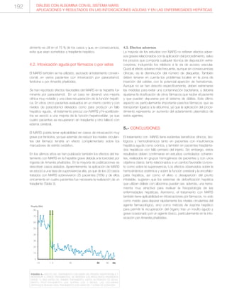 dimiento es útil en el 75 % de los casos y que, en consecuencia,
evita que sean sometidos a trasplante hepático.
4.2. Intoxicación aguda por fármacos o por setas
El MARS también se ha utilizado, asociado al tratamiento conven-
cional, en varios pacientes con intoxicación por paracetamol,
fenitoína o por Amanita phalloides.
Se han reportado efectos favorables del MARS en la hepatitis ful-
minante por paracetamol. En un caso se observó una mejoría
clínica muy notable y una clara recuperación de la función hepáti-
ca. En otros cinco pacientes evaluados en un mismo centro y con
niveles de paracetamol elevados como para producir un fallo
hepático agudo, el tratamiento precoz con MARS y N-acetilciste-
ína se asoció a una mejoría de la función hepatocelular, ya que
cuatro pacientes se recuperaron sin trasplante y otro falleció con
edema cerebral.
El MARS podría tener aplicabilidad en casos de intoxicación muy
grave por fenitoína, ya que además de reducir los niveles circulan-
tes del fármaco tendría un efecto complementario sobre los
marcadores de estrés oxidativo.
En los últimos años se han publicado también los efectos del tra-
tamiento con MARS en la hepatitis grave debida a la toxicidad por
ingesta de Amanita phalloides. En la mayoría de publicaciones se
describen casos aislados. Aparentemente, la aplicación de MARS
se asoció a una tasa de supervivencia alta, ya que de los 33 casos
tratados con MARS sobrevivieron 25 pacientes (76%) y de ellos
únicamente en cuatro pacientes fue necesaria la realización de un
trasplante (Tabla 3).
4.3. Efectos adversos
La mayoría de los estudios con MARS no refieren efectos adver-
sos graves relacionados con la aplicación del procedimiento, salvo
los propios que comporta cualquier técnica de depuración extra-
corpórea, incluyendo los relativos a la vía de acceso vascular.
Quizá el efecto adverso más frecuente, aunque sin consecuencias
clínicas, es la disminución del número de plaquetas. También
deben tenerse en cuenta los problemas locales en la zona de
inserción del catéter, con la potencial aparición de hematomas.
Aunque no se han descrito específicamente, deben extremarse
las medidas para evitar una contaminación bacteriana, y debería
ajustarse la dosificación de otros fármacos que recibe el paciente
y que pueden depurarse por el sistema de diálisis. Este último
aspecto es particularmente importante para los fármacos que se
transportan ligados a la albúmina, ya que la aplicación del proce-
dimiento representa un aumento del aclaramiento plasmático de
estos agentes.
5.- CONCLUSIONES
El tratamiento con MARS tiene evidentes beneficios clínicos, bio-
lógicos y hemodinámicos tanto en pacientes con insuficiencia
hepática aguda como crónica, y también en pacientes trasplanta-
dos hepáticos con fallo primario del injerto. Sin embargo, estos
resultados deben confirmarse en estudios controlados coheren-
tes, realizados en grupos homogéneos de pacientes y con unos
objetivos claros, tanto relacionados a un cambio favorable concre-
to como sobre la supervivencia. Los efectos observados sobre la
hemodinámica sistémica y sobre la función cerebral y la encefalo-
patía hepática, así como el alivio o desaparición del prurito
intratable, sugieren que los sistemas de detoxificación hepática
que utilizan diálisis con albúmina pueden ser, además, una herra-
mienta muy atractiva para evaluar la fisiopatología de las
enfermedades hepáticas. Asimismo, el tratamiento con MARS
también tiene aplicabilidad en intoxicaciones por fármacos, no solo
como medio para depurar rápidamente los niveles circulantes del
agente farmacológico, sino como método de soporte hepático
para permitir la recuperación del órgano tras un insulto agudo y
grave ocasionado por un agente tóxico, particularmente en la into-
xicación por Amanita phalloides.
DIÁLISIS CON ALBÚMINA CON EL SISTEMA MARS:
APLICACIONES Y RESULTADOS EN LAS INTOXICACIONES AGUDAS Y EN LAS ENFERMEDADES HEPÁTICAS
80----
70----
60----
50----
40----
30----
20----
10----
0----
-15 1 3 30 60 90 día
Prurito EAV
I I I I I I I I I I I I I I I I I I I I I I I I I I I I I I I I I
FIGURA 4.- EFECTO DEL TRATAMIENTO CON MARS DEL PRURITO INSOPORTABLE Y
RESISTENTE A OTROS TRATAMIENTOS. SE REFIEREN LOS RESULTADOS PROMEDIOS
DESDE 15 DÍAS ANTES DEL PRIMER TRATAMIENTO, HASTA UN PERIODO DE SEGUI-
MIENTO POST-TRATAMIENTO QUE SUPERA LOS 3 MESES. LAS COLUMNAS
VERTICALES INDICAN CADA TRATAMIENTO CON MARS DE 7 HORAS DE DURACIÓN.
192
 