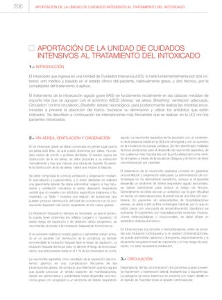 APORTACIÓN DE LA UNIDAD DE CUIDADOS
INTENSIVOS AL TRATAMIENTO DEL INTOXICADO
1.- INTRODUCCIÓN
El intoxicado que ingresa en una Unidad de Cuidados Intensivos (UCI), lo hará fundamentalmente por dos cri-
terios: uno médico y basado en el estado clínico del paciente, habitualmente grave, y otro técnico, por la
complejidad del tratamiento a aplicar.
El tratamiento de la intoxicación aguda grave (IAG) se fundamenta inicialmente en las clásicas medidas de
soporte vital que se agrupan con el acrónimo ABCD (Airway: vía aérea, Breathing: ventilación adecuada,
Circulation: control circulatorio, Disability: estado neurológico), para posteriormente realizar las medidas enca-
minadas a prevenir la absorción del tóxico, favorecer su eliminación y utilizar los antídotos que estén
indicados. Se describen a continuación las intervenciones más frecuentes que se realizan en la UCI con los
pacientes intoxicados.
APORTACIÓN DE LA UNIDAD DE CUIDADOS INTENSIVOS AL TRATAMIENTO DEL INTOXICADO206
2.- VÍA AÉREA, VENTILACIÓN Y OXIGENACIÓN
En el intoxicado grave se debe comprobar en primer lugar que la
vía aérea esté libre, ya que puede obstruirse por saliva, mucosi-
dad, restos de vómito o prótesis dentarias. Si existen signos de
obstrucción de la vía aérea, se debe proceder a su extracción
manualmente y hay que colocar una cánula de Guedel. Si persis-
te la obstrucción de la vía aérea, habrá que intubar la tráquea.
Se debe comprobar la correcta ventilación y oxigenación median-
te auscultación y pulsioximetría, y si están alteradas se realizará
una gasometría arterial. Se debe administrar oxígeno si hay hipo-
xemia y ventilación mecánica si existe depresión respiratoria
central que no revierte con antídotos específicos (naloxona o flu-
mazenilo). La Tabla 1 muestra una relación de sustancias que
pueden producir disminución del nivel de conciencia con la con-
secuente depresión del centro respiratorio en los casos graves.
La intubación traqueal no siempre es necesaria, ya que el pacien-
te puede tener indemnes los reflejos tusígeno o nauseoso. Si
existe riesgo de aspiración o de deterioro clínico progresivo, se
recomienda proceder a la intubación traqueal de forma precoz.
Si es necesario realizar el vaciado gástrico o administrar carbón activa-
do en un paciente con disminución de la conciencia, es también
recomendable la intubación traqueal dado el riesgo de aspiración. La
intubación traqueal disminuye (pero no elimina) el riesgo de broncoaspi-
ración, que está presente hasta en el 11% de los intoxicados en coma.
La neumonitis aspirativa como resultado de la aspiración del con-
tenido gástrico es una complicación frecuente de las
intoxicaciones graves. Se produce una inflamación química aguda
que puede provocar un amplio espectro de manifestaciones,
desde ser asintomática y autolimitada hasta desarrollar una neu-
monía grave con progresión a un síndrome de distrés respiratorio
agudo. La neumonitis aspirativa se ha asociado con un incremen-
to de la estancia media en la UCI y en el hospital y con un aumento
en la incidencia de parada cardíaca. Se han identificado múltiples
factores predictores para el desarrollo de neumonitis aspirativa, de
los cuales los más importantes son la profundidad del coma medi-
do al ingreso a través de la escala de Glasgow y el hecho de tener
una intoxicación por opioides.
El tratamiento de la neumonitis aspirativa consiste en garantizar
una ventilación y oxigenación adecuada. La administración de cor-
ticoterapia no ha demostrado beneficios, aunque si el paciente
desarrolla un síndrome de distrés respiratorio agudo secundario,
se deben administrar para reducir el riesgo de fibrosis.
Generalmente se debe asociar un antibiótico por la gran dificultad
en excluir, en estas situaciones, la presencia de una infección bac-
teriana. En pacientes sin antecedentes de hospitalizaciones
previas, se debe cubrir la flora orofaríngea habitual, por lo que en
estos casos con una pauta de amoxicilina-ácido clavulánico es
suficiente. En pacientes con hospitalizaciones recientes, intoxica-
ciones intrahospitalarias o nosocomiales, se debe añadir un
antibiótico antipseudomónico.
En intoxicaciones por opioides o benzodiacepinas, antes de proce-
der a la intubación orotraqueal y si no existen contraindicaciones,
se puede administrar naloxona o flumazenilo respectivamente y si
el paciente recupera el nivel de conciencia y no hay riesgo de aspi-
ración, no será necesaria la intubación.
3.- CIRCULACIÓN
Dependiendo del tipo de intoxicación, los pacientes pueden presen-
tar hipotensión o hipertensión arterial, bradiarritmias o taquiarritmias.
La patogenia de estos trastornos se presenta con mayor detalle en
el capítulo de Toxicidad sobre el aparato cardiovascular.
 