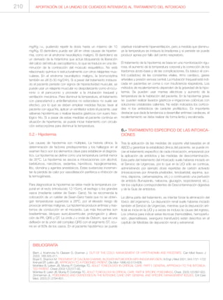 mg/Kg i.v., pudiendo repetir la dosis hasta un máximo de 10
mg/Kg. El dantroleno puede ser útil en otras causas de hiperter-
mia, como en el síndrome neuroléptico maligno. El dantroleno es
un derivado de la hidantoína que actúa bloqueando la liberación
del calcio del retículo sarcoplásmico, lo que se traduce en una dis-
minución de la contracción del músculo esquelético. No está
relacionado química ni estructuralmente con otros relajantes mus-
culares. En el síndrome neuroléptico maligno, la bromocriptina
también es útil (5-30 mg/24h). Si a pesar del tratamiento instaura-
do el paciente persiste con signos de hiperactividad muscular, se
puede usar un relajante muscular no despolarizante como el rocu-
ronio o el pancuronio y proceder a la intubación traqueal y
ventilación mecánica. Para disminuir la temperatura, el tratamiento
con paracetamol o antiinflamatorios no esteroideos no suele ser
efectivo, por lo que se deben emplear medidas físicas: lavar al
paciente con agua fría, aplicar un ventilador sobre el paciente, usar
sábanas hipotérmicas o realizar lavados gástricos con suero fisio-
lógico frío. Si a pesar de estas medidas el paciente continúa en
situación de hipertermia, se puede iniciar tratamiento con circula-
ción extracorpórea para disminuir la temperatura.
5.2.- Hipotermia
Las causas de hipotermia son múltiples. La historia clínica, la
determinación de factores predisponentes y los hallazgos en el
examen físico son los elementos clave para establecer el diagnós-
tico. La hipotermia se define como una temperatura central menor
de 35°C. La hipotermia se asocia a intoxicaciones con alcohol,
barbitúricos, narcóticos, sedantes, hipnóticos, hipoglicemiantes,
litio, clonidina y agentes anestésicos. Estas sustancias incremen-
tan la pérdida de calor por vasodilatación periférica e inhibición de
la termogénesis.
Para diagnosticar la hipotermia se debe medir la temperatura cor-
poral en el recto (introducido 12-15cm), el esófago o los grandes
vasos (mediante catéter de Swan- Ganz). No se recomienda la
colocación de un catéter de Swan-Ganz hasta que no se obten-
gan temperaturas superiores a 28ºC, por el elevado riesgo de
provocar arritmias malignas. La hipotermia produce arritmias y tras-
tornos de conducción en el miocardio. Las más frecuentes son
bradiarritmias, bloqueo auriculoventricular, prolongación y altera-
ción de PR, QRS y QT. La onda J u onda de Osborn, que es una
deflexión en la unión del complejo QRS con el segmento ST, ocu-
rre en el 80% de los casos. En el paciente hipotérmico se puede
objetivar inicialmente hiperventilación, pero a medida que disminu-
ye la temperatura se instaura la bradipnea y si persiste se puede
producir apnea por fallo del centro respiratorio.
El tratamiento de la hipotermia se basa en una monitorización rigu-
rosa, el aumento de la temperatura corporal y la corrección de los
trastornos ácido-base y de las complicaciones. Es básico el con-
trol cuidadoso de las constantes vitales, ritmo cardíaco, gases
arteriales y presión venosa central. La intubación traqueal está indi-
cada en pacientes en coma o con insuficiencia respiratoria. Los
métodos de recalentamiento dependen de la gravedad de la hipo-
termia. Se pueden usar mantas eléctricas y aumento de la
temperatura de la habitación del paciente. En la hipotermia grave
se pueden realizar lavados gástricos e irrigaciones colónicas con
soluciones cristaloides calientes. No están indicados los corticoi-
des ni los antibióticos de carácter profiláctico. Es importante
destacar que dada la tendencia a desarrollar arritmias cardíacas, el
recalentamiento se debe realizar de forma lenta y escalonada.
6.- TRATAMIENTO ESPECÍFICO DE LAS INTOXICA-
CIONES
Tras la aplicación de las medidas de soporte vital basadas en el
ABCD y garantizar la estabilidad clínica del paciente, se puede ini-
ciar el tratamiento específico de cada intoxicación, empezando por
la aplicación de antídotos y las medidas de descontaminación.
Esta parte del tratamiento del intoxicado suele haberse iniciado en
el Servicio de Urgencias, por lo que en la UCI sólo se continúa,
administrando por ejemplo dosis repetidas de carbón activado
(intoxicaciones por Amanita phalloides, fenobarbital, aspirina, qui-
nina, dapsona, carbamazepina, etc.) o continuando una perfusión
de antídoto (flumazenilo, naloxona, glucagón, isoproterenol, etc.).
Ver los capítulos correspondientes de Descontaminación digestiva
y de la Guía de antídotos.
La última parte del tratamiento, es intentar forzar la eliminación del
tóxico del organismo. La depuración renal suele haberse iniciado
también el Servicio de Urgencias, mientras que la depuración arti-
ficial se inicia en la UCI y a veces es incluso la causa del ingreso.
Los criterios para indicar estas técnicas (hemodiálisis, hemoperfu-
sión, plasmaféresis, exanguino transfusión) están descritos en el
capítulo de Medidas de depuración renal y extrarrenal.
210 APORTACIÓN DE LA UNIDAD DE CUIDADOS INTENSIVOS AL TRATAMIENTO DEL INTOXICADO
BIBLIOGRAFÍA
Biem J, Koehncke N, Classen D, Dosman J. OUT OF THE COLD: MANAGEMENT OF HYPOTHERMIA AND FROSTBITE. Can Med Assoc J
2003; 168:305-311.
Boyer E, Shannon M. TREATMENT OF CALCIUM-CHANNEL BLOCKER INTOXICATION WITH INSULIN INFUSION. N Engl J Med 2001; 344:1721-1722
Krenzel EP, Leikin JB. APPROACH TO A POISONED PATIENT. Dis Mon 1996;42:513-608.
Mokhlesi B, Leiken JB, Murray P, Corbridge TC. ADULT TOXICOLOGY IN CRITICAL CARE: PART I: GENERAL APPROACH TO THE INTOXICA-
TED PATIENT. Chest 2003;123:577-92.
Mokhlesi B, Leikin JB, Murray P, Corbridge TC. ADULT TOXICOLOGY IN CRITICAL CARE: PART II: SPECIFIC POISONINGS. Chest. 2003;123:897-922.
Zimmerman JL. POISONINGS AND OVERDOSES IN THE INTENSIVE CARE UNIT: GENERAL AND SPECIFIC MANAGEMENT ISSUES. Crit Care
Med. 2003;31:2794-801.
 