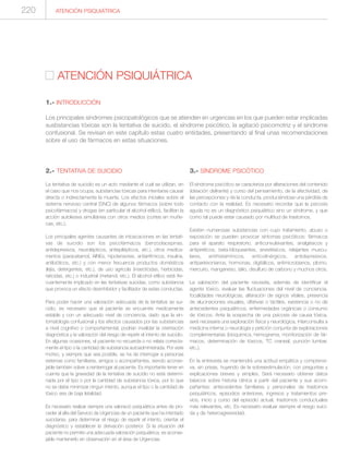 ATENCIÓN PSIQUIÁTRICA
1.- INTRODUCCIÓN
Los principales síndromes psicopatológicos que se atienden en urgencias en los que pueden estar implicadas
susbstancias tóxicas son la tentativa de suicido, el síndrome psicótico, la agitació psicomotriz y el síndrome
confusional. Se revisan en este capítulo estas cuatro entidades, presentando al final unas recomendaciones
sobre el uso de fármacos en estas situaciones.
ATENCIÓN PSIQUIÁTRICA220
2.- TENTATIVA DE SUICIDIO
La tentativa de suicidio es un acto mediante el cual se utilizan, en
el caso que nos ocupa, substancias tóxicas para intentarse causar
directa o indirectamente la muerte. Los efectos iniciales sobre el
sistema nervioso central (SNC) de algunos fármacos (sobre todo
psicofármacos) y drogas (en particular el alcohol etílico), facilitan la
acción autolesiva simultánea con otros medios (cortes en muñe-
cas, etc.).
Los principales agentes causantes de intoxicaciones en las tentati-
vas de suicidio son los psicofármacos (benzodiacepinas,
antidepresivos, neurolépticos, antiepilépticos, etc.), otros medica-
mentos (paracetamol, AINEs, hipotensores, antiarrítmicos, insulina,
antibióticos, etc.) y con menor frecuencia productos domésticos
(lejía, detergentes, etc.), de uso agrícola (insecticidas, herbicidas,
raticidas, etc.) o industrial (metanol, etc.). El alcohol etílico está fre-
cuentemente implicado en las tentativas suicidas, como substancia
que provoca un efecto desinhibidor y facilitador de estas conductas.
Para poder hacer una valoración adecuada de la tentativa se sui-
cidio, es necesario que el paciente se encuentre medicamente
estable y con un adecuado nivel de conciencia, dado que la sin-
tomatología confusional y los efectos causados por las substancias
a nivel cognitivo o comportamental, podrían invalidar la orientación
diagnóstica y la valoración del riesgo de repetir el intento de suicidio.
En algunas ocasiones, el paciente no recuerda o no relata correcta-
mente el tipo o la cantidad de substancia autoadministrada. Por este
motivo, y siempre que sea posible, se ha de interrogar a personas
externas como familiares, amigos o acompañantes, siendo aconse-
jable también volver a reinterrogar al paciente. Es importante tener en
cuenta que la gravedad de la tentativa de suicidio no está determi-
nada por el tipo o por la cantidad de substancia tóxica, por lo que
no se debe minimizar ningun intento, aunque el tipo o la cantidad de
tóxico sea de baja letalidad.
Es necesario realizar siempre una valoració psiquiátrica antes de pro-
ceder al alta del Servicio de Urgencias de un paciente que ha intentado
suicidarse, para determinar el riesgo de repetir el intento, orientar el
diagnóstico y establecer la derivación posterior. Si la situación del
paciente no permite una adecuada valoración psiquiátrica, es aconse-
jable mantenerlo en observación en el área de Urgencias.
3.- SÍNDROME PSICÓTICO
El síndrome psicótico se caracteriza por alteraciones del contenido
(ideación delirante) y curso del pensamiento, de la afectividad, de
las percepciones y de la conducta, produciéndose una pérdida de
contacto con la realidad. Es necesario recordar que la psicosis
aguda no es un diagnóstico psiquiátrico sino un síndrome, y que
como tal puede estar causado por multitud de trastornos.
Existen numerosas substancias con cuyo tratamiento, abuso o
exposición se pueden provocar síntomas psicóticos: fármacos
para el aparato respiratorio, anticonvulsivantes, analgésicos y
antipiréticos, beta-bloqueantes, anestésicos, relajantes muscu-
lares, antihistamínicos, anticolinérgicos, antidepresivos,
antiparkisonianos, hormonas, digitálicos, antimicrobianos, plomo,
mercurio, manganeso, talio, disulfuro de carbono y muchos otros.
La valoración del paciente necesita, además de identificar el
agente tóxico, evaluar las fluctuaciones del nivel de conciencia,
focalidades neurológicas, alteración de signos vitales, presencia
de alucinaciones visuales, olfativas o táctiles, existencia o no de
antecedentes psiquiátricos, enfermedades orgánicas o consumo
de tóxicos. Ante la sospecha de una psicosis de causa tóxica,
será necesaria una exploración física y neurológica, interconsulta a
medicina interna o neurología y petición conjunta de exploraciones
complementarias (bioquímica, hemograma, monitorización de fár-
macos, determinación de tóxicos, TC craneal, punción lumbar,
etc.).
En la entrevista se mantendrá una actitud empática y comprensi-
va, sin prisas, huyendo de la sobreestimulación, con preguntas y
explicaciones breves y simples. Será necesario obtener datos
básicos sobre historia clínica a partir del paciente y sus acom-
pañantes: antecedentes familiares y personales de trastornos
psiquiátricos, episodios anteriores, ingresos y tratamientos pre-
vios, inicio y curso del episodio actual, trastornos conductuales
más relevantes, etc. Es necesario evaluar siempre el riesgo suici-
da y de heteroagresividad.
 