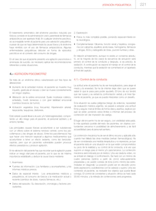 ATENCIÓN PSIQUIÁTRICA 221
El tratamiento sintomático del síndrome psicótico inducido por
tóxicos consiste en la administración oral o parenteral de fármacos
antipsicóticos (ver apartado final). En cualquier síndrome psicótico,
es aconsejable remitir al paciente para una valoración psiquiátrica,
a pesar de que se haya determinado la causa tóxica y el síndrome
haya remitido con el uso de fármacos antipsicóticos. Algunas
enfermedades psiquiátricas debutan en forma de episodios
psicóticos en el contexto del consumo de drogas.
En el caso de que el paciente presente una agitación psicomotora o
amenazas de suicidio, es necesario aplicar las recomendaciones
referentes a estas situaciones.
4.- AGITACIÓN PSICOMOTRIZ
Se trata de un síndrome clínico caracterizado por tres tipos de
alteraciones:
• Aumento de la actividad motora: el paciente se muestra muy
inquieto, gesticula en exceso o bien se mueve constantemente
sin ningún objetivo.
• Alteración de la esfera emocional: Suele mostrarse colérico,
enfadado, hostil, temeroso o con gran labilidad emocional
(cambios bruscos de humor).
• Activación vegetativa (muy frecuente): Hipertensión arterial,
taquicardia, taquipnea, diaforesis.
Este estado puede llevar a la auto y/o heteroagresividad, compor-
tando un alto riesgo para el paciente, el personal sanitario y el
entorno familiar.
Las principales causas tóxicas acostumbran a ser substancias
con un efecto sobre el sistema nervioso central, como los psi-
cofármacos y las drogas de abuso. Entre los psicofármacos hay
que hacer una mención especial a algunos medicamentos que
acostumbran a tener un efecto sedante, como las benzodia-
cepinas, pero que en pacientes vulnerables pueden provocar
efectos paradojicos y producir agitación.
En la valoración del paciente hay que recordar que la agitación puede
indicar un riesgo vital para el paciente, por lo que es de máxima
importancia estabilizarlo y deducir la causa tóxica mediante:
1. Anamnesis:
• Fuentes de información: Los familiares y acompañantes, y los
informes médicos previos.
• Datos de especial interés: Los antecedentes médicos y
psiquiátricos, el consumo de tóxicos y la medicación actual o
reciente (cambios de dosis, nuevos fármacos, etc.)
• Datos del episodio: Su descripción, cronología y factores pre-
cipitantes.
2. Exploración:
• Física: lo más completa posible, poniendo especial interés en
la neurológica.
• Complementarias: Glicemia, función renal y hepática, ionogra-
ma con calcemia, equilibrio ácido-base, hemograma, fármacos
y drogas, ECG y radiografía de tórax, punción lumbar y otras.
En relación al tratamiento, aunque no existe un consenso absolu-
to, en la mayoría de los casos la secuencia de actuación será
primero el control de la conducta y después, si es preciso, la
sedación. A continuación se expone el manejo en el control de la
conducta, mientras que la sedación se comentará en un apartado
al final del capítulo.
4.1.- Control de la conducta
La actitud ante el paciente ha de ser tranquilizadora, para atajar el
miedo y la ansiedad. Se ha de intentar dejar claro que se quiere
saber lo que le pasa para poder ayudarlo. El tono de voz tendrá
que ser suave y se evitará la confrontación verbal y el mirar fija-
mente al paciente, ya que se puede interpretar como un desafío.
Si la situación se vuelve peligrosa (riesgo de violencia, necesidad
de evaluación médica urgente), se pasará a adoptar una actitud
firme y segura: marcar límites de forma clara y asertiva, explicar por
qué se están poniendo estos límites e informar del proceso de
contención sin dar impresión de castigo.
El lugar del encuentro ha de ser seguro, con visibilidad adecuada,
lo más apartado posible del resto de pacientes, sin objetos con-
tundentes cercanos ni posibilidad de atrincheramiento y de fácil
accesibilidad para el personal sanitario.
La contención mecánica ha de ser el último recurso y aplicarla sólo
cuando han fallado las otras medidas (verbal i farmacológica). Ha
de ser considerada una medida terapéutica y no represora, ya que
el paciente está en una situación en la que están comprometidos
su juicio de la realidad y su control de la conducta, a la vez que
supone un riesgo para sí mismo y/o para terceros. La contención
mecánica será indicada por el médico. Una vez dada la orden, no
se entrará en dialogo ni confrontación. Se hará con un mínimo de
cuatro personas (óptimo a partir de cinco) adecuadamente
preparadas y se usarán correas de lona (como mínimo las extre-
midades en diagonal). La posición podrá ser en decúbito prono
(evita aspiracions y autolesiones con la cabeza) o supino. Una vez
contenido al paciente, se revisarán los objetos que pueda llevar
consigo. El control de constantes y situación clínica se hará cada
30-60 minutos, y la retirada de contenciones será progresiva.
 