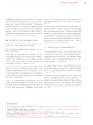 BIBLIOGRAFÍA
Buzina N, Goreta M, Jukic V, Peko-Covic I, Maidancic Z. INDICATIONS FOR PSYCHIATRIC SAFETY MESAURES: A RETROSPECTIVE STUDY.
Coll Anttropol 2009: 33: 213-6.
Downes MA, Healy P, Page CB, Bryant JL, Isbister GK. STRUCTURED TEAM APPROACH TO THE AGITATED PATIENT IN THE EMERGENCY
DEPARTMENT. Emerg Med Australas 2009; 21:196-202.
García-Toro M, González-Guillén A. PSICOPATOLOGÍA Y AGENTES BIOLÓGICOS. Ed Masson, Barcelona, 1998.
Haddad PM, Durson SM. NEUROLOGICAL COMPLICATIONS OF PSYCHIATRIC DRUGS: CLINICAL FEATURES AND MANAGEMENT. Hum
Psychopharmacol 2008; suppl 1: 15-26.
Sadock BJ, Sadock VA. COMPREHENSIVE TEXTBOOK OF PSYCHIATRY. Lippincott Williams & Wilkins, Philadelphia, 2005.
ATENCIÓN PSIQUIÁTRICA 223
El tratamiento del síndrome confusional se basa en solucionar la
causa tóxico-metabólica de base. En el caso de que el paciente
presente, además, sintomatología psicótica y/o agitación psico-
motora, será necesario aplicar las medidas y el tratamiento
establecidos para estas dos situaciones (ver capítulos correspon-
dientes). De todas formas, el tratamiento sintomático de elección
del síndrome confusional son los antipsicóticos por vía oral (preferi-
blemente) o intramuscular (si el paciente no acepta la vía oral). En
general las benzodiacepinas están contraindicadas por la capaci-
dad que tienen de empeorar el síndrome confusional.
6.- TRATAMIENTO PSICOFARMACOLÓGICO
Se describen a continuación unas pautas de tratamiento farma-
cológico para las situaciones descritas previamente.
6.1.- Medicación sedante para la agitación o el sín-
drome confusional
Puede usarse la vía oral o la intramuscular. En el primer caso puede
recurrirse a las benzodiacepinas (en casos de inquietud o exaltación
moderada) como el diazepam (10-20 mg), clonazepam (1-2 mg) o
lorazepam (1 mg). Otra alternativa son los neurolépticos: haloperidol
(5 mg), clotiapina (40 mg), risperidona (1-3 mg), olanzapina (5-10
mg), ziprasidona (20-40 mg) o aripiprazol (15-30 mg).
La vía intramuscular se reserva para casos de agitación severa,
rechazo de la vía oral o necesidad de sedación rápida. Pueden
darse benzodiazepinas (flunitrazepam 2 mg, midazolam 5 mg) o
neurolépticos (haloperidol 5 mg, olanzapina 5-10 mg, ziprasidona
10 mg o aripiprazol 9,75 mg). Benzodiacepinas y neurolépticos
pueden asociarse en caso de refractariedad, aunque debe inten-
tarse siempre la monoterapia.
Todas las pautas mencionadas se pueden repetir cada 45-60
minutos, excepto el flunitrazepam que se darán dosis de sólo 1
mg hasta la remisión de la agitación. Las dosis máximas por día
son de 20 mg para el haloperidol, 150 mg para levomepromazi-
na (vigilar riesgo cardiovascular y monitorizar la presión arterial
cada 15-30 min), 30 mg para olanzapina, 6 mg para risperidona,
40 mg para ziprasidona (80 mg si es por vía oral) y 30 mg para
aripiprazol.
Hay que considerar también algunas situaciones especiales. Por
ejemplo, se tendrá la precaución de administrar la mitad de las
dosis mencionadas en menores de 14 años y mayores de 65
años. En las intoxicaciones enólicas y por benzodiacepinas, usar
neurolépticos para evitar el riesgo de hipertensión arterial y depre-
sión respiratoria. En las sobredosis de cocaína y drogas de
síntesis, sedación inicial con benzodiacepinas y evitar los neu-
rolépticos por el riesgo de rigidez, hipertermia y convulsiones. En
las intoxicaciones combinadas, por ejemplo alcohol y cocaína,
decidir en función del riesgo más asumible.
6.2.- Medicación para el síndrome psicótico
Puede usarse también la vía oral o la parenteral. En el primer caso
se recurre al haloperidol (5-20 mg / 24 h), risperidona (3-6 mg / 24
h) u olanzapina (5-15 mg / 24 h, a evitar en la població geriàtrica).
Pueden añadirse otros neurolépticos como la levomepromazina
(100-300 mg / 24 h) o benzodiacepinas: clonazepam (1-4 mg / 24
h), diazepam (10-40 mg / 24 h), lorazepam (2-8 mg / 24 h) o clo-
razepato dipotàsico 30-100 mg / 24 h.
Por vía parenteral puede usarse el haloperidol (5mg / 6-8-12 h) o
la olanzapina (10 mg / 8–12 h, a evitar en población geriátrica).
Pueden añadirse otros neurolépticos como la levomepromazina
(25 mg / 6-8-12 h) o benzodiacepinas: clonazepam (1mg / 8h) o
flunitrazepam (1-2 mg / 8h).
En todos los casos intentar siempre la monoterapia y recordar que
las dosis farmacológicas máximas son de 20 mg/24h para el
haloperidol, 150 mg/24h para levomepromazina (vigilar riesgo car-
diovascular y monitorizar la presión arterial cada 30 min), 30 mg/24
h para olanzapina, 6 mg/24 h para risperidona, 40 mg/24 para
ziprasidona (80 mg si es vía oral) y 30 mg/24h para aripiprazol.
Utilizar la mitad de dosis en población de más de 65 años o menor
de 14 años.
 