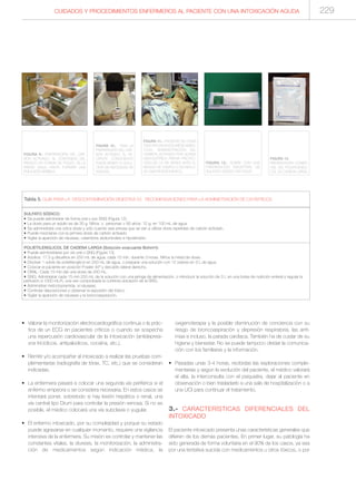 • Valorar la monitorización electrocardiográfica continua o la prác-
tica de un ECG en pacientes críticos o cuando se sospecha
una repercusión cardiovascular de la intoxicación (antidepresi-
vos tricíclicos, antipalúdicos, cocaína, etc.).
• Remitir y/o acompañar al intoxicado a realizar las pruebas com-
plementarias (radiografía de tórax, TC, etc.) que se consideran
indicadas.
• La enfermera pasará a colocar una segunda vía periférica si el
enfermo empeora o se considera necesaria. En estos casos se
intentará poner, sobretodo si hay lesión hepática o renal, una
vía central tipo Drum para controlar la presión venosa. Si no es
posible, el médico colocará una vía subclavia o yugular.
• El enfermo intoxicado, por su complejidad y porque su estado
puede agravarse en cualquier momento, requiere una vigilancia
intensiva de la enfermera. Su misión es controlar y mantener las
constantes vitales, la diuresis, la monitorización, la administra-
ción de medicamentos según indicación médica, la
oxigenoterapia y la posible disminución de conciencia con su
riesgo de broncoaspiración y depresión respiratoria, las arrit-
mias e incluso, la parada cardiaca. También ha de cuidar de su
higiene y bienestar. No se puede tampoco olvidar la comunica-
ción con los familiares y la información.
• Pasadas unas 3-4 horas, recibidas las exploraciones comple-
mentarias y según la evolución del paciente, el médico valorará
el alta, la interconsulta con el psiquiatra, dejar al paciente en
observación o bien trasladarlo a una sala de hospitalización o a
una UCI para continuar el tratamiento.
3.- CARACTERÍSTICAS DIFERENCIALES DEL
INTOXICADO
El paciente intoxicado presenta unas características generales que
difieren de los demás pacientes. En primer lugar, su patología ha
sido generada de forma voluntaria en el 90% de los casos, ya sea
por una tentativa suicida con medicamentos u otros tóxicos, o por
SULFATO SÓDICO:
• Se puede administrar de forma oral o por SNG (Figura 12).
• La dosis para un adulto es de 30 g. Niños y personas > 80 años: 15 g. en 100 mL de agua.
• Se administrará una única dosis y sólo cuando sea prevea que se van a utilizar dosis repetidas de carbón activado.
• Puede mezclarse con la primera dosis de carbón activado.
• Vigilar la aparición de náuseas, calambres abdominales e hipotensión.
POLIETILENGLICOL DE CADENA LARGA (Solución evacuante Bohm®):
• Puede administrarse por vía oral o SNG (Figura 13).
• Adultos: 17,5 g disueltos en 250 mL de agua, cada 15 min, durante 3 horas. Niños la mitad de dosis.
• Disolver 1 sobre de polietilenglicol en 250 mL de agua, o preparar una solución con 12 sobres en 3 L de agua.
• Colocar el paciente en posición Fowler 45º y decúbito lateral derecho.
• ORAL: Cada 15 min dar una dosis de 250 mL.
• SNG: Administrar cada 15 min 250 mL de la solución con una jeringa de alimentación, o introducir la solución de 3 L en una bolsa de nutrición enteral y regular la
perfusión a 1000 mL/h, una vez comprobada la correcta ubicación de la SNG.
• Administrar metoclopramida, si náuseas.
• Controlar deposiciones y observar la expulsión del tóxico.
• Vigilar la aparición de náuseas y la broncoaspiración.
Tabla 5. GUÍA PARA LA DESCONTAMINACIÓN DIGESTIVA (V). RECOMENDACIONES PARA LA ADMINISTRACIÓN DE CATÁRTICOS.
FIGURA 10.- TRAS LA
PREPARACIÓN DEL CAR-
BÓN ACTIVADO, EL PA-
CIENTE CONSCIENTE
PUEDE BEBER LA SOLU-
CIÓN SIN NECESIDAD DE
SONDAS.
FIGURA 9.- PREPARACIÓN DEL CAR-
BÓN ACTIVADO. AL CONTENIDO DEL
FRASCO EN FORMA DE POLVO, SE LE
AÑADE AGUA HASTA FORMAR UNA
EMULSIÓN BEBIBLE.
FIGURA 12.- SOBRE CON UNA
PREPARACIÓN MAGISTRAL DE
SULFATO SÓDICO EN POLVO.
FIGURA 13.
PRESENTACIÓN COMER-
CIAL DEL POLIETILENGLI-
COL DE CADENA LARGA.
FIGURA 11.- PACIENTE EN COMA
TRAS INTOXICACIÓN MEDICAMEN-
TOSA. ADMINISTRACIÓN DEL
CARBÓN ACTIVADO POR SONDA
NASOGÁTRICA PREVIA PROTEC-
CIÓN DE LA VÍA AÉREA ANTE EL
RIESGO DE VÓMITO O DE REFLU-
JO GASTROESOFÁGICO.
CUIDADOS Y PROCEDIMIENTOS ENFERMEROS AL PACIENTE CON UNA INTOXICACIÓN AGUDA 229
 