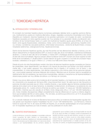 TOXICIDAD HEPÁTICA
1.- INTRODUCCIÓN Y EPIDEMIOLOGÍA
El concepto de toxicidad hepática abarca numerosas patologías debidas tanto a agentes químicos (fárma-
cos, medicamentos usados en medicina alternativa, drogas, vegetales o productos industriales) como físicos
(hepatitis por irradiación, lesiones hepáticas en los grandes quemados o en el golpe de calor). Las lesiones
hepáticas causadas por estos agentes pueden ser muy variadas en su gravedad: desde una elevación asin-
tomática de las transaminasas hasta un cuadro de insuficiencia hepática aguda grave (IHAG), en el tipo de
lesión, tanto aguda (hepatocelular, colestásica, mixta), como crónica (esteatosis, granulomas, hepatitis cróni-
ca, cirrosis), o problemas vasculares (peliosis, enfermedad venooclusiva, síndrome de Budd-Chiari), e incluso
neoplasias (adenomas, colangiocarcinomas, hepatocarcinomas).
Dentro de las lesiones hepáticas agudas, las más frecuentes son las alteraciones debidas a tóxicos y se cla-
sifican clásicamente en hepatocelulares (GPT>3 veces el valor alto de la normalidad), colestásicas (fosfatasas
alcalinas > 2 veces el valor alto de la normalidad, o mixtas (GPT y fosfatasas alcalinas superiores a dos veces
el valor alto de la normalidad). Algunos autores utilizan la relación entre GPT (número de veces superior al valor
límite de la normalidad) y F. alcalina (ídem). Si esta relación es igual o superior a 5 se trata de una lesión hepa-
tocelular, colestásica si es igual o inferior a 2 y mixta si se halla entre estos intervalos.
Desde el punto de vista fisiopatológico existen dos tipos de lesiones hepáticas agudas causadas por tóxicos:
las predecibles, dosis dependientes, que afectan a la mayoría de personas que reciben una dosis suficiente-
mente alta, y que suelen aparecer muy precozmente tras la ingesta o el contacto con el tóxico, y las
impredecibles, no dosis-dependientes, que afectan solamente a una mínima parte de las personas expues-
tas, y que pueden aparecer semanas después del contacto. Mientras que en el primer caso la causalidad es
relativamente fácil de establecer, las reacciones impredecibles, debidas a mecanismos de hipersensibilidad o
idiosincrasia pueden ser muy difíciles de atribuir a un fármaco en concreto.
Existen muy pocos datos acerca de la incidencia de la toxicidad hepática, y la mayoría de los estudios se refie-
ren únicamente a la causada por fármacos (DILI, drug induced liver injury). Se sabe que es más frecuente en
personas de edad avanzada que en niños o adultos jóvenes, y que existen algunos factores predisponentes
además de la edad como el sexo femenino, la obesidad, la desnutrición, el embarazo y la existencia de una
hepatopatía previa. En nuestro entorno (Francia) se estima que existen 14 casos por 100.000 habitantes y
año de DILI, mientras que otro estudio en el Reino Unido rebaja esta cifra a 1,27 por 100.000 habitantes y
año. Estas notables discrepancias reflejan probablemente más las diferencias en cuanto a criterios diagnós-
ticos que la realidad del DILI en estos países. Por otro lado, se estima que entre el 3,5 y el 10 % de pacientes
ingresados por ictericia, ésta es debida a DILI.
En un estudio realizado en el área de Barcelona hace pocos años, la incidencia de hepatopatías agudas tóxi-
cas graves que requirieron ingreso hospitalario fue de 7,4 por 106 habitantes/año. Los fármacos y tóxicos
fueron la causa del 19,5 % de casos de IHAG en España, en un estudio epidemiológico en el que participa-
ron 16 hospitales repartidos por todo el estado, que fue publicado en el año 2007.
TOXICIDAD HEPÁTICA20
2.- AGENTES RESPONSABLES
La lista de fármacos, productos vegetales e industriales potencial-
mente causantes de daño hepático es interminable. Los
responsables de lesiones hepáticas por toxicidad predecible son
mucho más escasos que los relacionados con reacciones idiosin-
crásicas o por hipersensibilidad. De los primeros destaca el
paracetamol, que en el Reino Unido es el responsable de más del
60 % de casos de IHAG. En Estados Unidos el paracetamol es
también la primera causa de este síndrome, aunque con una pro-
porción más baja. Lo mismo ocurre en otros países europeos,
incluido Francia, donde los casos de hepatotoxicidad grave por
paracetamol han experimentado un notable aumento en los últi-
mos años. En cambio, en España el paracetamol sigue siendo una
 