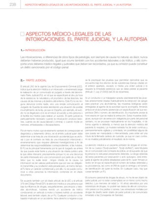 2.- PARTE JUDICIAL
El artículo 262 de la vigente Ley de Enjuiciamiento Criminal (LEC),
indica que la atención médica a un intoxicado o envenenado exige
la realización de un comunicado al Juzgado a través del denomi-
nado Parte Judicial (PJ), en el que se especificará el día y la hora
de la asistencia, la naturaleza y el pronóstico de las lesiones, las
causas de las mismas y el destino del enfermo. Este PJ no es nin-
guna denuncia contra nadie, sino una simple comunicación al
Juzgado de Guardia de estar atendiendo una situación de posible
incumplimiento de la ley, ya que en España, por ejemplo, el suici-
dio no es ilegal pero sí lo es el inducir al suicidio a otra persona o
el facilitar los medios para realizar un suicidio. El parte judicial es
particularmente necesario cuando la intoxicación produce lesio-
nes, cuando es de causa laboral o criminal, o cuando incide en
menores, embarazadas o discapacitados.
Por el mismo motivo que al estamento sanitario le corresponden el
diagnóstico y tratamiento clínico, es el ámbito judicial quien debe
determinar si se trata de una intoxicación accidental (que se archi-
va) o por el contrario se trata de una intoxicación intencional o
envenenamiento que requiere ulteriores investigaciones a fin de
determinar las responsabilidades correspondientes, si las hubiera.
El PJ es la principal herramienta por la que el Juzgado se entera
de que puede estar frente a una situación de interés jurídico ante
la que debe intervenir, precisamente porque no es una denuncia
de parte interesada sino una comunicación por parte de un facul-
tativo que no suele tener ningún interés en la causa. La
información es tan valiosa jurídicamente que por eso es obligato-
rio transmitirla y su ocultación está penada pero, al mismo tiempo,
el PJ tiene un carácter confidencial y, por ello, no se puede comu-
nicar a otras personas la información contenida en el citado
documento.
De acuerdo también con el citado artículo de la LEC y el artículo
379 del Código Penal (CP), la atención médica a una persona que
bajo la influencia de drogas, estupefacientes, psicotropos o bebi-
das alcohólicas, hubiese tenido un accidente de tráfico
conduciendo un vehículo a motor o hubiera sufrido un accidente
laboral, será también objeto de un PJ. Cualquier conductor o tra-
bajador implicado en un accidente, tiene derecho a negarse a que
se le practiquen las pruebas que permitirían demostrar que se
encuentra bajo los efectos de las substancias tóxicas citadas en
el anterior apartado, excepto si media una orden judicial o lo
requiere la inmediata asistencia que se debe prestar al paciente
(Artículo 7, Ley 21/2000 del 29 de diciembre).
Si un conductor o un trabajador acepta voluntariamente las prue-
bas anteriormente citadas (habitualmente la extracción de sangre
para practicar una alcoholemia), las muestras biológicas serán
entregadas al agente de la autoridad que le acompañe, firmando
ambos en el documento asistencial con especificación de sus res-
pectivos DNI o número de identificación. Es importante anotar la
hora exacta en que se realiza la extracción. Estas muestras bioló-
gicas, aunque son de extracción obligatoria por parte del personal
sanitario, no se procesan habitualmente en los hospitales, ni de
forma urgente ni deferida, a menos que la atención médica del
paciente lo requiera. La muestra extraída ha de estar continua y
permanentemente vigilada y controlada, sin posibilidad alguna de
que pueda ser manipulada o intercambiada, para evitar así una
rotura de la llamada cadena de custodia, ya que en caso contra-
rio se invalida judicialmente el resultado de la misma.
La atención médica a un paciente portador de drogas en el inte-
rior de su cuerpo (“body-packers”, “body-stuffers”), será tributaria
de un comunicado a la comisaría de policía, en el supuesto de que
la persona no estuviese previamente detenida. La droga obtenida
de estos pacientes por evacuación o acto quirúrgico, será entre-
gada al agente de policía desplazado para tal fin, quien firmará un
recibo en el que se especificará el número de bolsas obtenidas y
su procedencia, así como el DNI de quien lo entrega y el número
de identificación de quien la recibe. En cualquier caso, hay que
cursar también un PJ.
El consumo personal de drogas de abuso, no ha de ser objeto de
parte judicial, por no estar contemplado en sí mismo como hecho
delictivo. Los menores de edad (< 18 años) atendidos por una
sobredosis de drogas, no podrán ser dados de alta sin comunica-
ción previa con los padres o tutores. Las sobredosis mortales por
drogas de diseño serán objeto de parte judicial y de comunicado
inmediato a las Consejerías de Sanidad.
ASPECTOS MÉDICO-LEGALES DE LAS
INTOXICACIONES. EL PARTE JUDICIAL Y LA AUTOPSIA
1.- INTRODUCCIÓN
Las intoxicaciones, a diferencias de otros tipos de patología, son siempre de causa no natural, es decir, nunca
deberían haberse producido, igual que ocurre también con los accidentes laborales o de tráfico, y ello com-
porta unos deberes médico-legales y judiciales que deben ser recordados, ya que su omisión puede constituir
un delito sancionado por el código penal.
ASPECTOS MÉDICO-LEGALES DE LAS INTOXICACIONES. EL PARTE JUDICIAL Y LA AUTOPSIA238
 