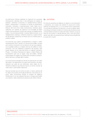 ASPECTOS MÉDICO-LEGALES DE LAS INTOXICACIONES. EL PARTE JUDICIAL Y LA AUTOPSIA 239
Las atenciones médicas realizadas en Urgencias por supuestas
intoxicaciones colectivas (dos o más afectados) por ingesta de
bebidas o alimentos consumidos en establecimientos públicos
(bares y restaurantes) o comprados en tiendas de alimentación
(colmados, mercados y supermercados), serán objeto de PJ
(Artículo 262 de la LEC). Estas intoxicaciones colectivas deben
notificarse con carácter de Urgencia a la Concejalía de Salud
Pública del Ayuntamiento donde esté ubicado el establecimiento
público. Se recomienda también contactar telefónicamente con el
establecimiento implicado, notificar la sospecha y sugerir la retira-
da del alimento sospechoso al tiempo que se conserva para su
posterior análisis.
Las personas que ingieren accidentalmente un líquido o sólido
supuestamente tóxico, aportan con frecuencia la botella o envase
que contiene el producto con la intención de que sea analizado.
Los hospitales públicos no realizan este tipo de análisis en estos
productos. Una vez finalizada la asistencia del paciente, éste
puede dirigirse con la copia del informe a cualquier Laboratorio
Privado, o al Instituto Municipal de Higiene y Salud Pública del
Ayuntamiento para que se hagan cargo del análisis. También
podrá dirigirse al Juzgado de Guardia para formular la correspon-
diente denuncia y entregar allí la muestra.
Las intoxicaciones yatrogénicas (errores de prescripción por parte
del médico, de dispensación por parte de la Farmacia o de admi-
nistración por parte de una enfermera), serán objeto de PJ.
También la utilización de productos tóxicos con ánimo criminal, de
malos tratos o para facilitar violaciones.
Hay que recordar que si la víctima ha sido un menor, además del
PJ, debe comunicarse a la Fiscalía de Menores. Si la víctima es un
preso, debe comunicarse también al Juzgado de Vigilancia
Penitenciaria. Si se han utilizados fármacos o drogas para facilitar
una violación, debe reclamarse la presencia del médico forense.
3.- AUTOPSIA
En todos los pacientes que fallezcan en relación a una intoxicación
o sobredosis, aún cuando sea evidente la causa de la muerte,
además de extender el PJ, si no se hubiese hecho previamente,
no se firmará el certificado de defunción, ya que el cadáver debe-
rá ser llevado al Instituto Anatómico Forense para la práctica de la
correspondiente autopsia por parte del médico forense, ya que se
trata de una muerte no natural (Artículos 340 y 343 de la LEC),
siendo este último el profesional que certificará documentalmente
la causa de la muerte.
BIBLIOGRAFÍA
Teijeira R. ASPECTOS LEGALES DE LA ATENCION TOXICOLOGICA. Anales Sist San Navarra 2003; 26 suplemento 1: 275-280.
 